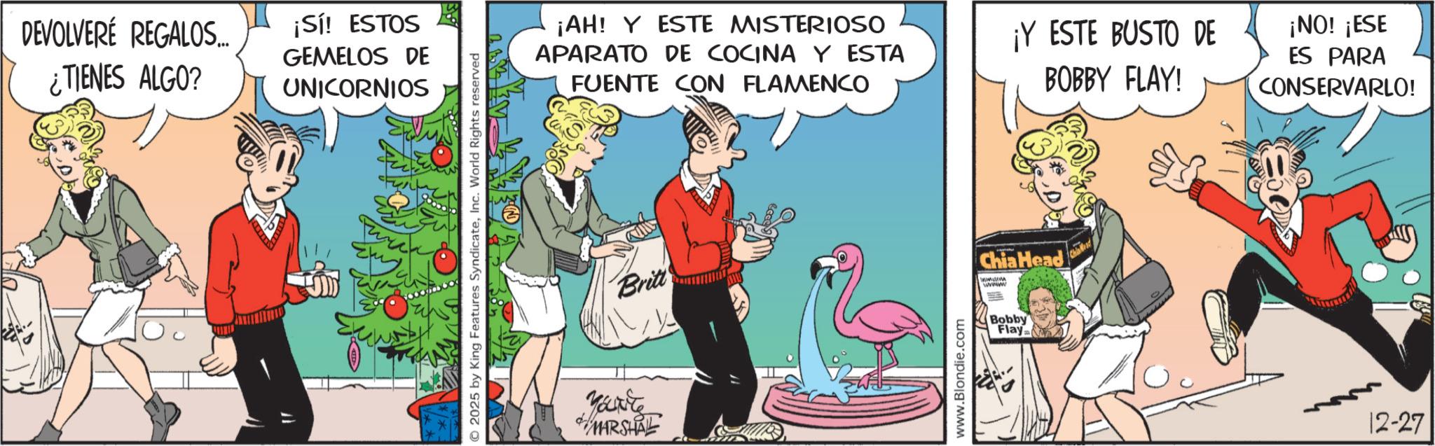 Publication OCR: DEVOLVERÉ REGALOS... ¿TIENES ALGO? ¡Sí! ESTOS GEMELOS DE UNICORNIOS O2025 by King Features SyndicateInc. World Rights reserved ¡AH! Y ESTE MISTERIOSO APARATO DE COCINA Y ESTA FUENTE CON FLAMENCO ¡Y ESTE BUSTO DE BOBBY FLAY! ¡NO! ¡ESE ES PARA CONSERVARLO! Britt Vant MARSHAL www.Blondie.com Chia Head wwwwww Bobby Flay 12-27 DEVOLVERÉ REGALOS ... ¿ TIENES ALGO ? ¡ Sí ! ESTOS GEMELOS DE UNICORNIOS O2025 by King Features SyndicateInc. World Rights reserved ¡ AH ! Y ESTE MISTERIOSO APARATO DE COCINA Y ESTA FUENTE CON FLAMENCO ¡ Y ESTE BUSTO DE BOBBY FLAY ! ¡ NO ! ¡ ESE ES PARA CONSERVARLO ! Britt Vant MARSHAL www.Blondie.com Chia Head wwwwww Bobby Flay 12-27