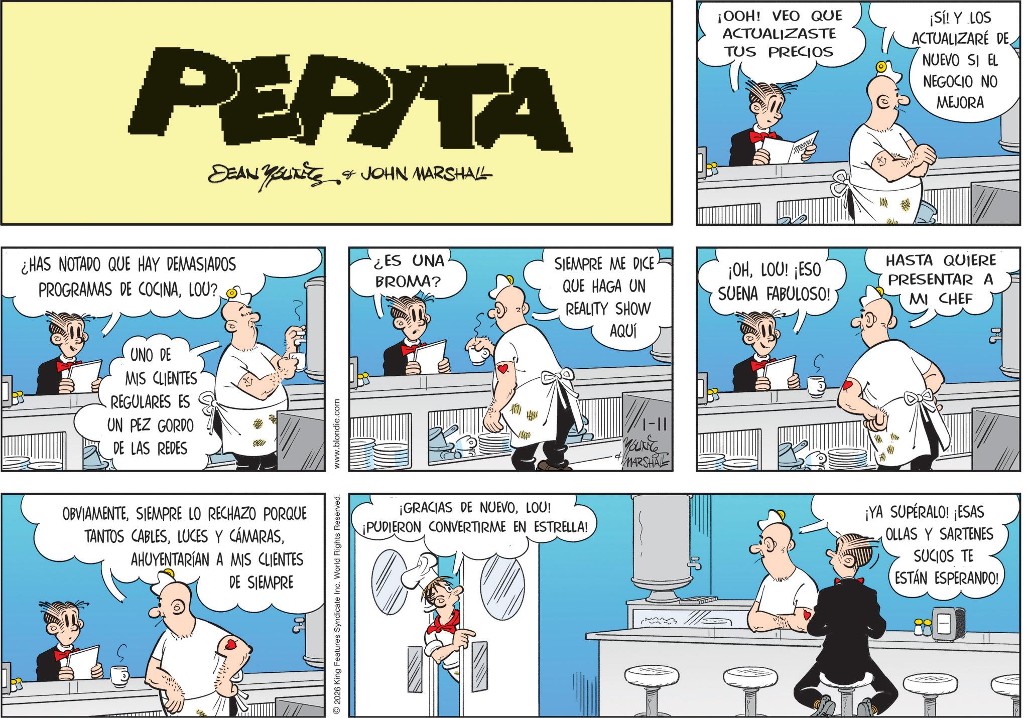 Publication OCR: PEPITA DEAN YOUNEES & JOHN MARSHALL ¡OOH! VEO QUE ACTUALIZASTE TUS PRECIOS ¡Sí! Y LOS ACTUALIZARE DE NUEVO SI EL NEGOCIO NO MEJORA ¿HAS NOTADO QUE HAY DEMASIADOS ¿ES UNA BROMA? PROGRAMAS DE COCINASIEMPRE ME DICE QUE HAGA UN REALITY SHOW AQUÍ ¡OHLOU! ¡ESO SUENA FABULOSO! UNO DE MIS CLIENTES REGULARES ES UN PEZ GORDO DE LAS REDES OBVIAMENTESIEMPRE LO RECHAZO PORQUE TANTOS CABLESAHUYENTARÍAN A MIS CLIENTES DE SIEMPRE 2026 King Features Syndicate Inc. World Rights Reserved. www.blondie.com ¡GRACIAS DE NUEVOLOU! ¡PUDIERON CONVERTIRME EN ESTRELLA! YOUNG MARSHAL HASTA QUIERE PRESENTAR A MI CHEF ¡YA SUPÉRALO! ¡ESAS OLLAS Y SARTENES SUCIOS TE ESTÁN ESPERANDO! PEPITA DEAN YOUNEES & JOHN MARSHALL ¡ OOH ! VEO QUE ACTUALIZASTE TUS PRECIOS ¡ Sí ! Y LOS ACTUALIZARE DE NUEVO SI EL NEGOCIO NO MEJORA ¿ HAS NOTADO QUE HAY DEMASIADOS ¿ ES UNA BROMA ? PROGRAMAS DE COCINALOU ?SIEMPRE ME DICE QUE HAGA UN REALITY SHOW AQUÍ ¡ OHLOU ! ¡ ESO SUENA FABULOSO ! UNO DE MIS CLIENTES REGULARES ES UN PEZ GORDO DE LAS REDES OBVIAMENTESIEMPRE LO RECHAZO PORQUE TANTOS CABLESLUCES Y CÁMARASAHUYENTARÍAN A MIS CLIENTES DE SIEMPRE 2026 King Features Syndicate Inc. World Rights Reserved . www.blondie.com ¡ GRACIAS DE NUEVOLOU ! ¡ PUDIERON CONVERTIRME EN ESTRELLA ! YOUNG MARSHAL HASTA QUIERE PRESENTAR A MI CHEF ¡ YA SUPÉRALO ! ¡ ESAS OLLAS Y SARTENES SUCIOS TE ESTÁN ESPERANDO !