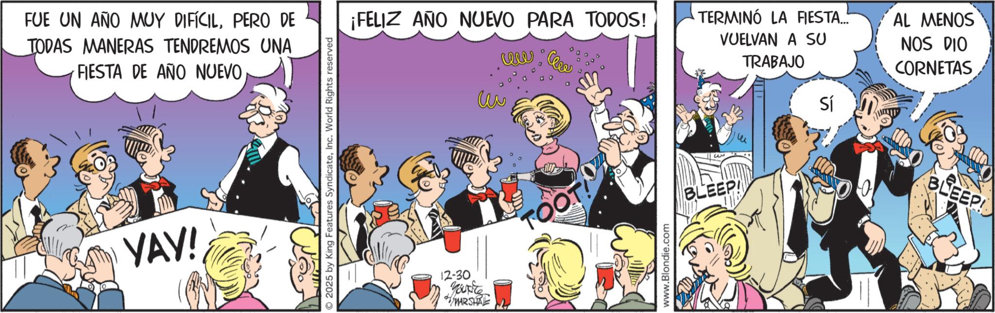 Publication OCR: FUE UN AÑO MUY DIFÍCILPERO DE TODAS MANERAS TENDREMOS UNA FIESTA DE AÑO NUEVO YAY! O2025 by King Features SyndicateInc. World Rights reserved ¡FELIZ AÑO NUEVO PARA TODOS! W www TERMINÓ LA FIESTA... VUELVAN A SU TRABAJO Sí AL MENOS NOS DIO CORNETAS 12-30 Yourite MARSHAL TOOT www.Blondie.com BLEEP! BLEEP! FUE UN AÑO MUY DIFÍCILPERO DE TODAS MANERAS TENDREMOS UNA FIESTA DE AÑO NUEVO YAY ! O2025 by King Features SyndicateInc. World Rights reserved ¡ FELIZ AÑO NUEVO PARA TODOS ! W www TERMINÓ LA FIESTA ... VUELVAN A SU TRABAJO Sí AL MENOS NOS DIO CORNETAS 12-30 Yourite MARSHAL TOOT www.Blondie.com BLEEP ! BLEEP !