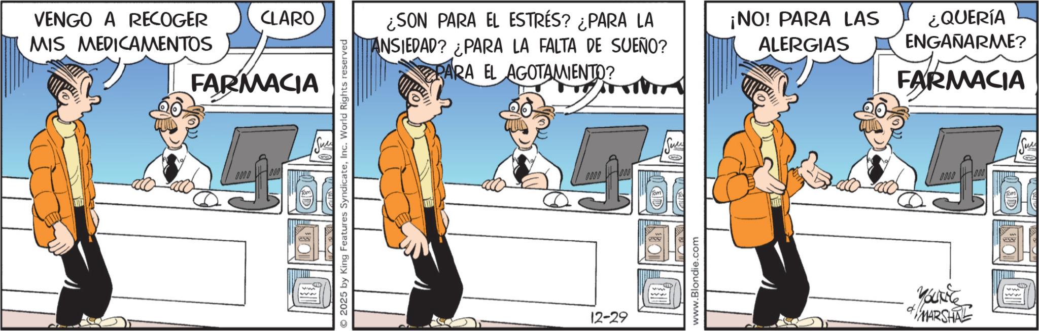 Animated cartoon OCR: VENGO A RECOGER MIS MEDICAMENTOS CLARO FARMACIA 0.00 DO O2025 by King Features SyndicateInc. World Rights reserved ¿SON PARA EL ESTRÉS? ¿PARA LA ANSIEDAD? ¿PARA LA FALTA DE SUEÑO? PARA EL AGOTAMIENTO? 0000 12-29 000 AD www.Blondie.com ¡NO! PARA LAS ALERGIAS ¿QUERÍA ENGAÑARME? FARMACIA GOOD 000 MARSHAL VENGO A RECOGER MIS MEDICAMENTOS CLARO FARMACIA 0.00 DO O2025 by King Features SyndicateInc. World Rights reserved ¿ SON PARA EL ESTRÉS ? ¿ PARA LA ANSIEDAD ? ¿ PARA LA FALTA DE SUEÑO ? PARA EL AGOTAMIENTO ? 0000 12-29 000 AD www.Blondie.com ¡ NO ! PARA LAS ALERGIAS ¿ QUERÍA ENGAÑARME ? FARMACIA GOOD 000 MARSHAL