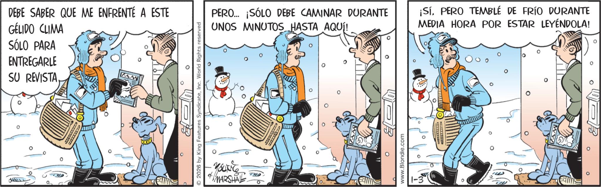 Publication OCR: DEBE SABER QUE ME ENFRENTÉ A ESTE GÉLIDO CLIMA SÓLO PARA ENTREGARLE SU REVISTAw PERO... ¡SÓLO DEBE CAMINAR DURANTE UNOS MINUTOS HASTA AQUÍ! ? © 2026 by King Features SyndicateInc. World Rights reserved MARSHAL ¡SÍPERO TEMBLÉ DE FRÍO DURANTE MEDIA HORA POR ESTAR LEYENDOLA! ? www.Blondie.com PR o DEBE SABER QUE ME ENFRENTÉ A ESTE GÉLIDO CLIMA SÓLO PARA ENTREGARLE SU REVISTAw PERO ... ¡ SÓLO DEBE CAMINAR DURANTE UNOS MINUTOS HASTA AQUÍ ! ? © 2026 by King Features SyndicateInc. World Rights reserved MARSHAL ¡ SÍPERO TEMBLÉ DE FRÍO DURANTE MEDIA HORA POR ESTAR LEYENDOLA ! ? www.Blondie.com PR o