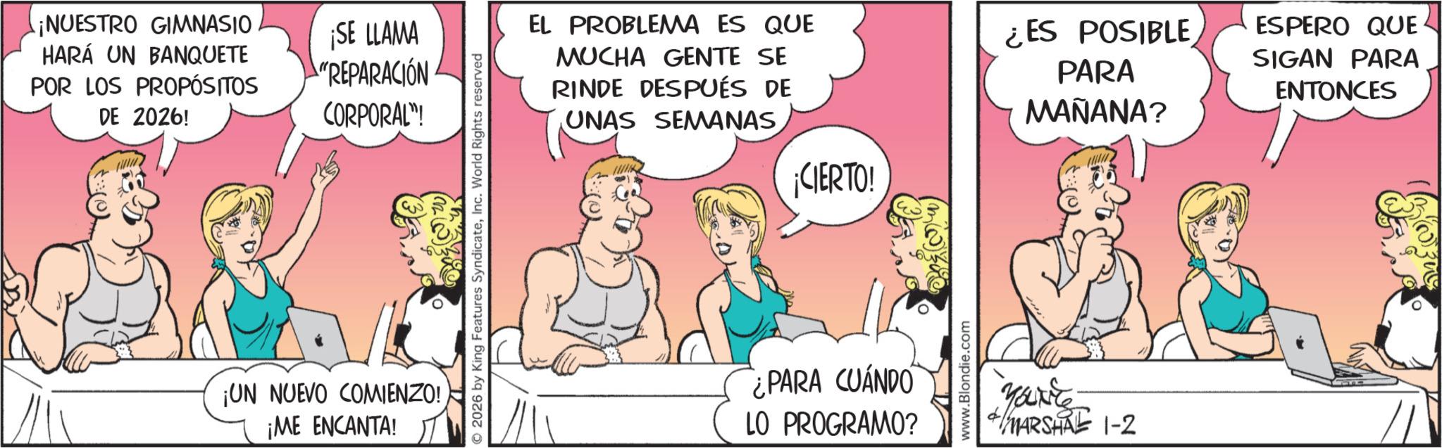 Fictional character OCR: ¡NUESTRO GIMNASIO HARÁ UN BANQUETE POR LOS PROPÓSITOS DE 2026! ¡SE LLAMA "REPARACIÓN CORPORAL"! ¡UN NUEVO COMIENZO! ¡ME ENCANTA! O2026 by King Features SyndicateInc. World Rights reserved EL PROBLEMA ES QUE MUCHA GENTE SE RINDE DESPUÉS DE UNAS SEMANAS¡CIERTO! ES POSIBLE PARA MAÑANA? ESPERO QUE SIGAN PARA ENTONCES ¿PARA CUANDO LO PROGRAMO? www.Blondie.com MARSHAL 1-2 ¡ NUESTRO GIMNASIO HARÁ UN BANQUETE POR LOS PROPÓSITOS DE 2026 ! ¡ SE LLAMA " REPARACIÓN CORPORAL " ! ¡ UN NUEVO COMIENZO ! ¡ ME ENCANTA ! O2026 by King Features SyndicateInc. World Rights reserved EL PROBLEMA ES QUE MUCHA GENTE SE RINDE DESPUÉS DE UNAS SEMANAS¡ CIERTO ! ES POSIBLE PARA MAÑANA ? ESPERO QUE SIGAN PARA ENTONCES ¿ PARA CUANDO LO PROGRAMO ? www.Blondie.com MARSHAL 1-2