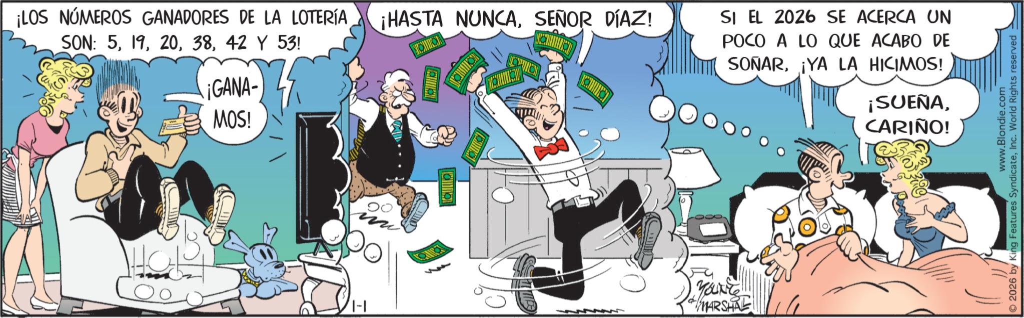Publication OCR: ¡LOS NÚMEROS GANADORES DE LA LOTERÍA SON: 542 Y 53! ¡GANA- MOS! ¡HASTA NUNCASEÑOR DÍAZ! ??? SI EL 2026 SE ACERCA UN POCO A LO QUE ACABO DE SOÑAR¡YA LA HICIMOS! + MARSHAL ¡SUEÑACARIÑO! www.Blondie.com 2026 by King Features SyndicateInc. World Rights reserved ¡ LOS NÚMEROS GANADORES DE LA LOTERÍA SON : 542 Y 53 ! ¡ GANA- MOS ! ¡ HASTA NUNCASEÑOR DÍAZ ! ??? SI EL 2026 SE ACERCA UN POCO A LO QUE ACABO DE SOÑAR¡ YA LA HICIMOS ! + MARSHAL ¡ SUEÑACARIÑO ! www.Blondie.com 2026 by King Features SyndicateInc. World Rights reserved