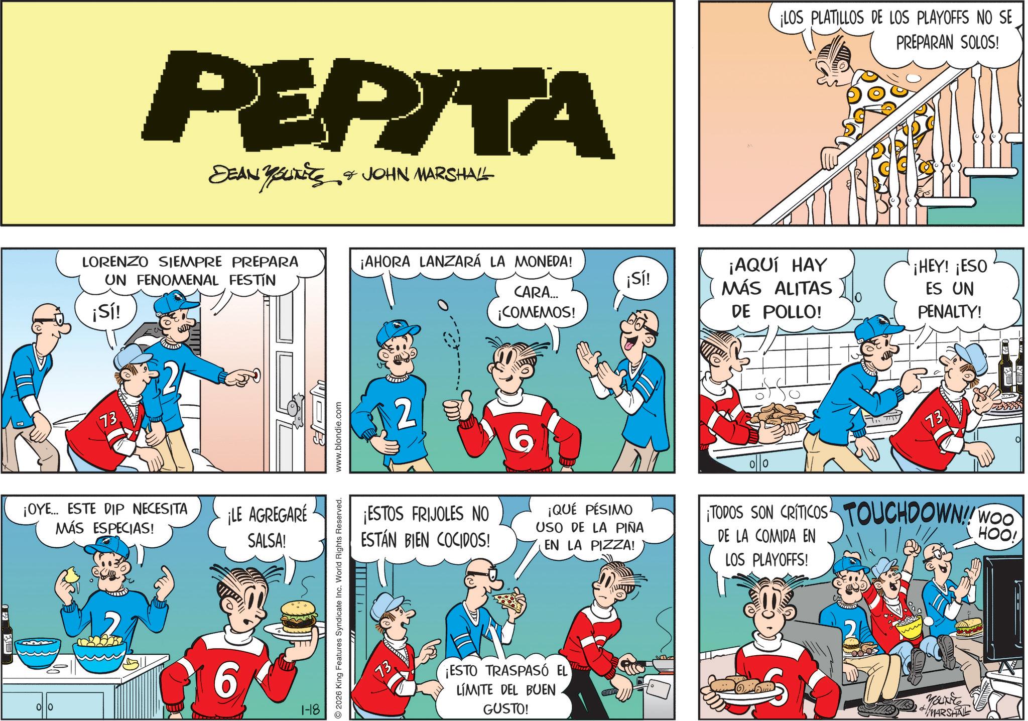 Animated cartoon OCR: PEPITA DEAN YOUTIES & JOHN MARSHALL LORENZO SIEMPRE PREPARA UN FENOMENAL FESTÍN ¡Sí! 73 ¡OYE... ESTE DIP NECESITA MÁS ESPECIAS! ¡LE AGREGARÉ SALSA! 00 6 1-18 2026 King Features Syndicate Inc. World Rights Reserved. www.blondie.com ¡AHORA LANZARÁ LA MONEDA! CARA... ¡COMEMOS! ¡LOS PLATILLOS DE LOS PLAYOFFS NO SE PREPARAN SOLOS! ¡Sí! ¡AQUÍ HAY MÁS ALITAS ¡HEY! ¡ESO ES UN DE POLLO! PENALTY! 2 ¡ESTOS FRIJOLES NO ESTÁN BIEN COCIDOS! 6 ¡QUÉ PÉSIMO USO DE LA PIÑA EN LA PIZZA! 73 TODOS SON CRITICOS TOUCHDOWN!! WOO DE LA COMIDA EN LOS PLAYOFFS! HOO! ¡ESTO TRASPASÓ EL LÍMITE DEL BUEN GUSTO! + MARSHAL PEPITA DEAN YOUTIES & JOHN MARSHALL LORENZO SIEMPRE PREPARA UN FENOMENAL FESTÍN ¡ Sí ! 73 ¡ OYE ... ESTE DIP NECESITA MÁS ESPECIAS ! ¡ LE AGREGARÉ SALSA ! 00 6 1-18 2026 King Features Syndicate Inc. World Rights Reserved . www.blondie.com ¡ AHORA LANZARÁ LA MONEDA ! CARA ... ¡ COMEMOS ! ¡ LOS PLATILLOS DE LOS PLAYOFFS NO SE PREPARAN SOLOS ! ¡ Sí ! ¡ AQUÍ HAY MÁS ALITAS ¡ HEY ! ¡ ESO ES UN DE POLLO ! PENALTY ! 2 ¡ ESTOS FRIJOLES NO ESTÁN BIEN COCIDOS ! 6 ¡ QUÉ PÉSIMO USO DE LA PIÑA EN LA PIZZA ! 73 TODOS SON CRITICOS TOUCHDOWN !! WOO DE LA COMIDA EN LOS PLAYOFFS ! HOO ! ¡ ESTO TRASPASÓ EL LÍMITE DEL BUEN GUSTO ! + MARSHAL