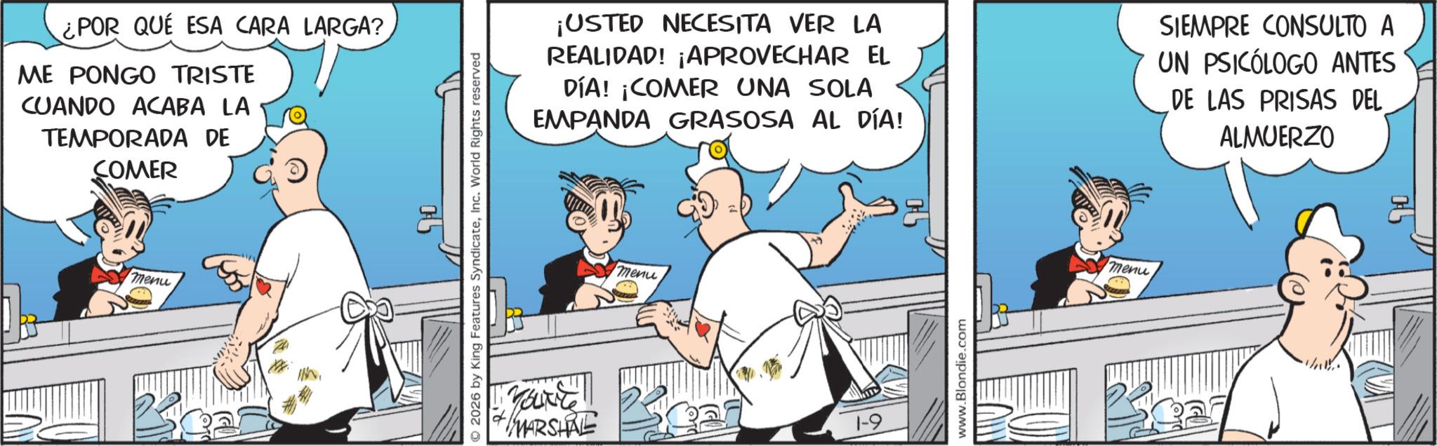 Publication OCR: ¿POR QUÉ ESA CARA LARGA? ME PONGO TRISTE CUANDO ACABA LA TEMPORADA DE COMER menu 2026 by King Features SyndicateInc. World Rights reserved MARSHAL ¡USTED NECESITA VER LA REALIDAD! ¡APROVECHAR EL DÍA! ¡COMER UNA SOLA EMPANDA GRASOSA AL DÍA! SIEMPRE CONSULTO A UN PSICÓLOGO ANTES DE LAS PRISAS DEL ALMUERZO menu www.Blondie.com menu ¿ POR QUÉ ESA CARA LARGA ? ME PONGO TRISTE CUANDO ACABA LA TEMPORADA DE COMER menu 2026 by King Features SyndicateInc. World Rights reserved MARSHAL ¡ USTED NECESITA VER LA REALIDAD ! ¡ APROVECHAR EL DÍA ! ¡ COMER UNA SOLA EMPANDA GRASOSA AL DÍA ! SIEMPRE CONSULTO A UN PSICÓLOGO ANTES DE LAS PRISAS DEL ALMUERZO menu www.Blondie.com menu