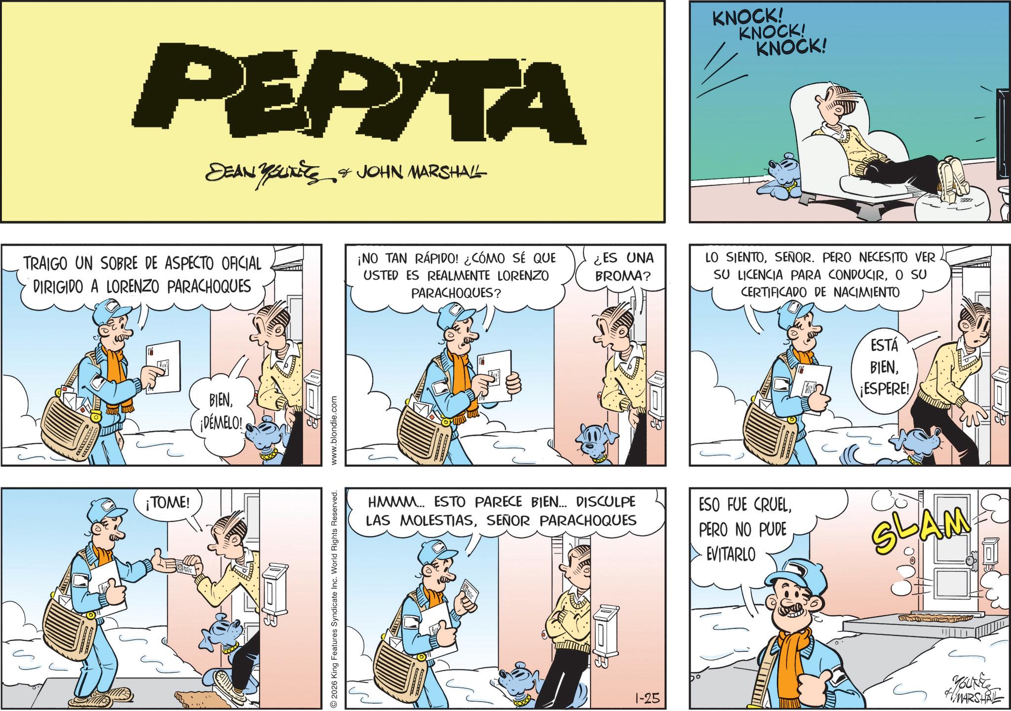 Fictional character OCR: PEPITA DEAN YUNITS & JOHN MARSHALL TRAIGO UN SOBRE DE ASPECTO OFICIAL DIRIGIDO A LORENZO PARACHOQUES ¡NO TAN RÁPIDO! ¿CÓMO SÉ QUE USTED ES REALMENTE LORENZO PARACHOQUES? ¡TOME! BIEN¡DÉMELO! 2026 King Features Syndicate Inc. World Rights Reserved. www.blondie.com Lon ¿ES UNA BROMA? KNOCK! KNOCK! KNOCK! LO SIENTOSEÑOR. PERO NECESITO VER SU LICENCIA PARA CONDUCIRO SU CERTIFICADO DE NACIMIENTO ESTÁ BIENESPERE! HMMM... ESTO PARECE BIEN... DISCULPE LAS MOLESTIASSEÑOR PARACHOQUES ESO FUE CRUELPERO NO PUDE EVITARLO SLAM 1-25 0 YOUNES MARSHAL PEPITA DEAN YUNITS & JOHN MARSHALL TRAIGO UN SOBRE DE ASPECTO OFICIAL DIRIGIDO A LORENZO PARACHOQUES ¡ NO TAN RÁPIDO ! ¿ CÓMO SÉ QUE USTED ES REALMENTE LORENZO PARACHOQUES ? ¡ TOME ! BIEN¡ DÉMELO ! 2026 King Features Syndicate Inc. World Rights Reserved . www.blondie.com Lon ¿ ES UNA BROMA ? KNOCK ! KNOCK ! KNOCK ! LO SIENTOSEÑOR . PERO NECESITO VER SU LICENCIA PARA CONDUCIRO SU CERTIFICADO DE NACIMIENTO ESTÁ BIENESPERE ! HMMM ... ESTO PARECE BIEN ... DISCULPE LAS MOLESTIASSEÑOR PARACHOQUES ESO FUE CRUELPERO NO PUDE EVITARLO SLAM 1-25 0 YOUNES MARSHAL