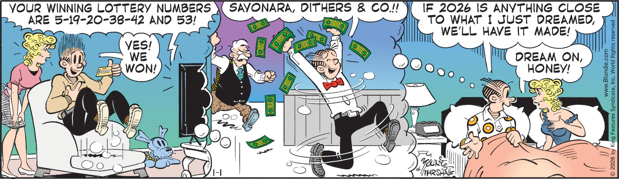 Publication OCR: YOUR WINNING LOTTERY NUMBERS ARE 5-19-20-38-42 AND 53! YES! WE WON! SAYONARADITHERS & CO.!! IF 2026 IS ANYTHING CLOSE TO WHAT I JUST DREAMEDWE'LL HAVE IT MADE! YOUNT MARSHAL DREAM ONHONEY! www.Blondie.com O2026 by King Features SyndicateInc. World Rights reserved YOUR WINNING LOTTERY NUMBERS ARE 5-19-20-38-42 AND 53 ! YES ! WE WON ! SAYONARADITHERS & CO . !! IF 2026 IS ANYTHING CLOSE TO WHAT I JUST DREAMEDWE'LL HAVE IT MADE ! YOUNT MARSHAL DREAM ONHONEY ! www.Blondie.com O2026 by King Features SyndicateInc. World Rights reserved
