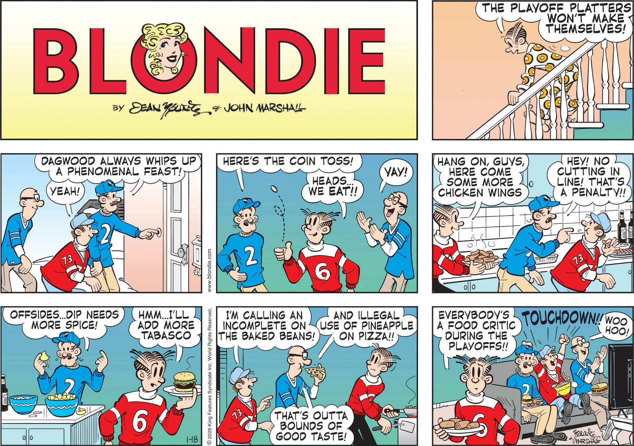 Animated cartoon OCR: BLONDIE ?? ??????? DEAN YOUTS & JOHN MARSHALL DAGWOOD ALWAYS WHIPS UP A PHENOMENAL FEAST! YEAH! HERE'S THE COIN TOSS! HEADS... WE EAT!! 73 OFFSIDES...DIP NEEDS MORE SPICE! HMM...I'LL ADD MORE TABASCO 00 6 1-18 2 YAY! THE PLAYOFF PLATTERS WON'T MAKE THEMSELVES! HANG ONHERE COME SOME MORE CHICKEN WINGS HEY! NO CUTTING IN LINE! THAT'S A PENALTY!! I'M CALLING AN INCOMPLETE ON THE BAKED BEANS! 6 AND ILLEGAL USE OF PINEAPPLE ON PIZZA!! 73 EVERYBODY'S TOUCHDOWN!! WOO A FOOD CRITIC DURING THE PLAYOFFS!! HOO! 2026 King Features Syndicate Inc. World Rights Reserved. www.blondie.com 13. THAT'S OUTTA BOUNDS OF GOOD TASTE! YOUNE MARSHAL BLONDIE ?? ??????? DEAN YOUTS & JOHN MARSHALL DAGWOOD ALWAYS WHIPS UP A PHENOMENAL FEAST ! YEAH ! HERE'S THE COIN TOSS ! HEADS ... WE EAT !! 73 OFFSIDES ... DIP NEEDS MORE SPICE ! HMM ... I'LL ADD MORE TABASCO 00 6 1-18 2 YAY ! THE PLAYOFF PLATTERS WON'T MAKE THEMSELVES ! HANG ONHERE COME SOME MORE CHICKEN WINGS HEY ! NO CUTTING IN LINE ! THAT'S A PENALTY !! I'M CALLING AN INCOMPLETE ON THE BAKED BEANS ! 6 AND ILLEGAL USE OF PINEAPPLE ON PIZZA !! 73 EVERYBODY'S TOUCHDOWN !! WOO A FOOD CRITIC DURING THE PLAYOFFS !! HOO ! 2026 King Features Syndicate Inc. World Rights Reserved . www.blondie.com 13 . THAT'S OUTTA BOUNDS OF GOOD TASTE ! YOUNE MARSHAL