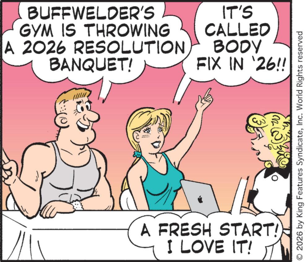 Active Undergarment OCR: BUFFWELDER'S GYM IS THROWING A 2026 RESOLUTION BANQUET! IT'S CALLED BODY FIX IN '26!! A FRESH START! I LOVE IT! 20 m 2026 by King Features SyndicateInc. World Rights reserved BUFFWELDER'S GYM IS THROWING A 2026 RESOLUTION BANQUET ! IT'S CALLED BODY FIX IN '26 !! A FRESH START ! I LOVE IT ! 20 m 2026 by King Features SyndicateInc. World Rights reserved