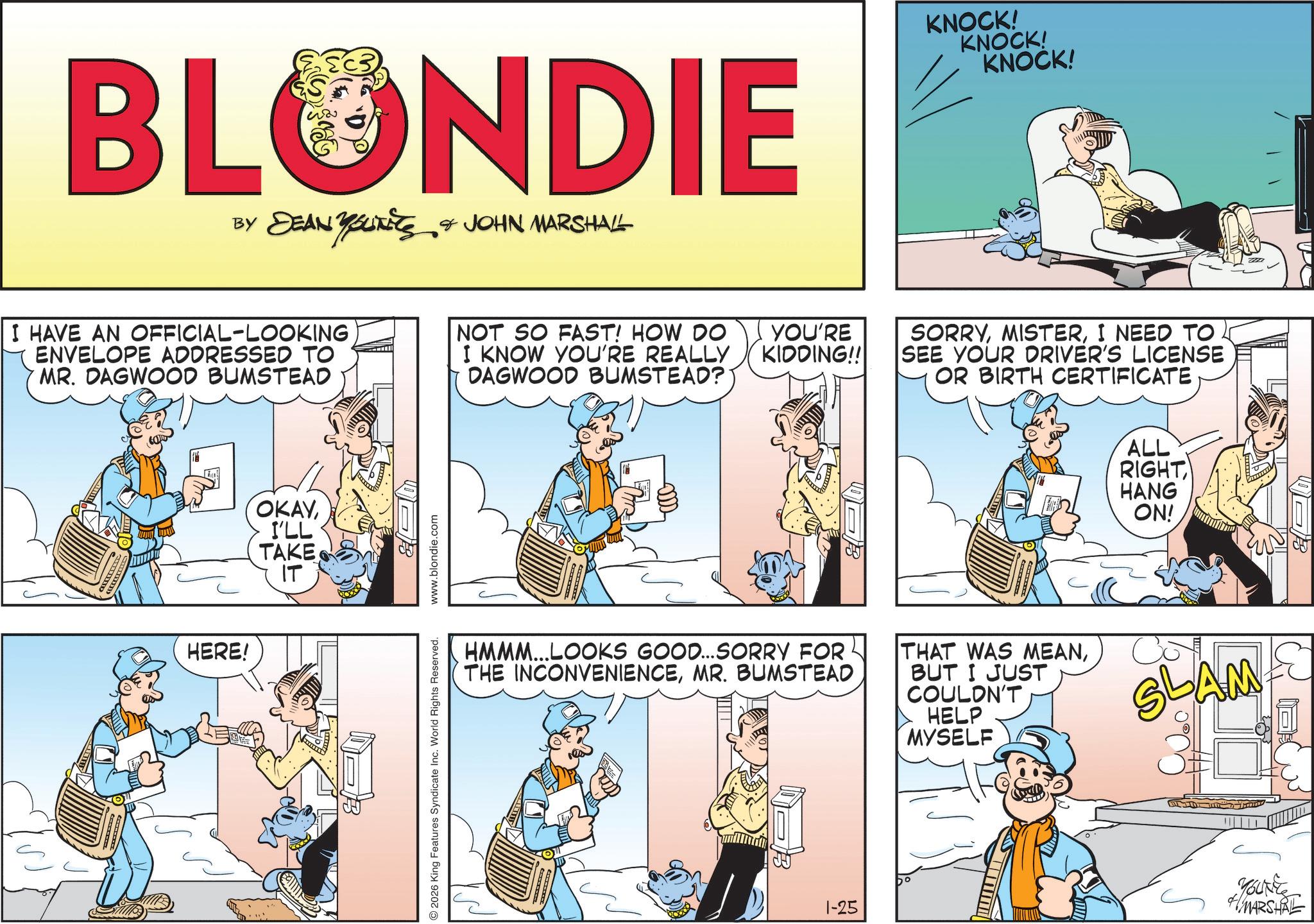 Animated cartoon OCR: BLONDIE BY DEAN Y SUITES & JOHN MARSHALL KNOCK! KNOCK! KNOCK! I HAVE AN OFFICIAL-LOOKING ENVELOPE ADDRESSED TO MR. DAGWOOD BUMSTEAD NOT SO FAST! HOW DO I KNOW YOU'RE REALLY DAGWOOD BUMSTEAD? YOU'RE KIDDING!! SORRYI NEED TO SEE YOUR DRIVER'S LICENSE OR BIRTH CERTIFICATE HERE! OKAYI'LL TAKE IT ? 2026 King Features Syndicate Inc. World Rights Reserved. www.blondie.com ALL RIGHT HANG ON! HMMM...LOOKS GOOD...SORRY FOR THE INCONVENIENCEMR. BUMSTEAD THAT WAS MEANBUT I JUST COULDN'T HELP MYSELF SLAM 1-25 YOUNE MARSHAL BLONDIE BY DEAN Y SUITES & JOHN MARSHALL KNOCK ! KNOCK ! KNOCK ! I HAVE AN OFFICIAL - LOOKING ENVELOPE ADDRESSED TO MR . DAGWOOD BUMSTEAD NOT SO FAST ! HOW DO I KNOW YOU'RE REALLY DAGWOOD BUMSTEAD ? YOU'RE KIDDING !! SORRYI NEED TO SEE YOUR DRIVER'S LICENSE OR BIRTH CERTIFICATE HERE ! OKAYI'LL TAKE IT ? 2026 King Features Syndicate Inc. World Rights Reserved . www.blondie.com ALL RIGHT HANG ON ! HMMM ... LOOKS GOOD ... SORRY FOR THE INCONVENIENCEMR . BUMSTEAD THAT WAS MEANBUT I JUST COULDN'T HELP MYSELF SLAM 1-25 YOUNE MARSHAL