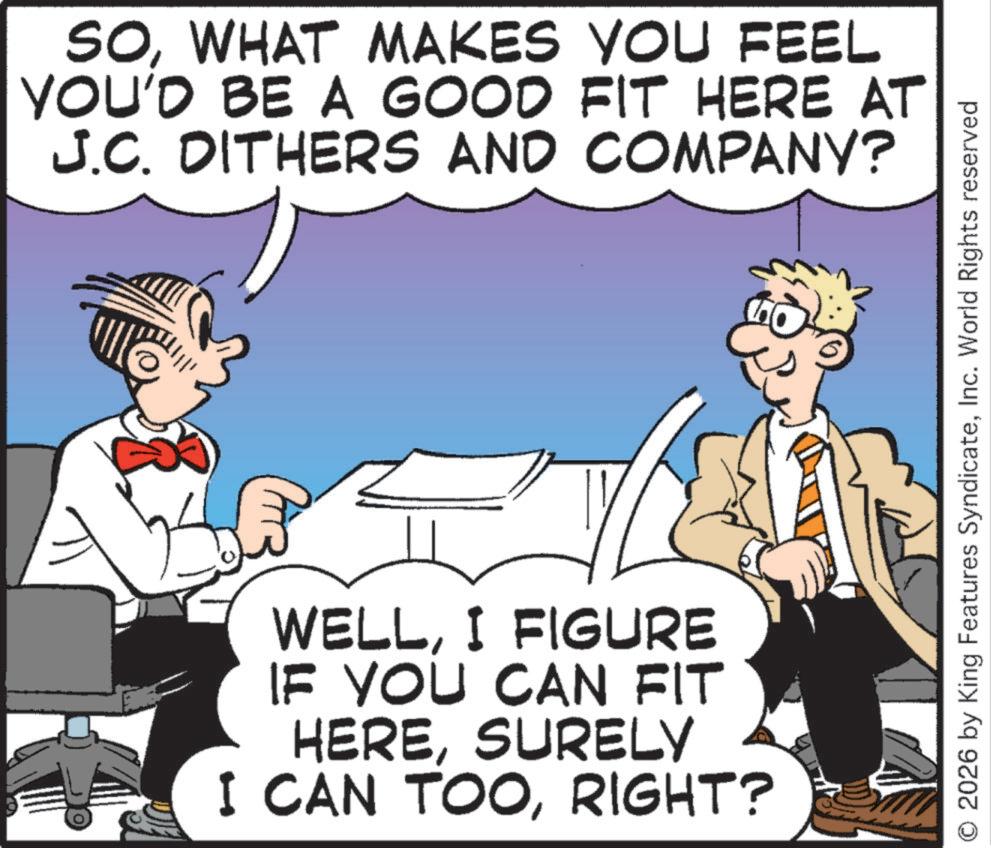 Pleased OCR: SOWHAT MAKES YOU FEEL YOU'D BE A GOOD FIT HERE AT J.C. DITHERS AND COMPANY? WELLI FIGURE IF YOU CAN FIT HERESURELY I CAN TOORIGHT? 2026 by King Features SyndicateInc. World Rights reserved SOWHAT MAKES YOU FEEL YOU'D BE A GOOD FIT HERE AT J.C. DITHERS AND COMPANY ? WELLI FIGURE IF YOU CAN FIT HERESURELY I CAN TOORIGHT ? 2026 by King Features SyndicateInc. World Rights reserved