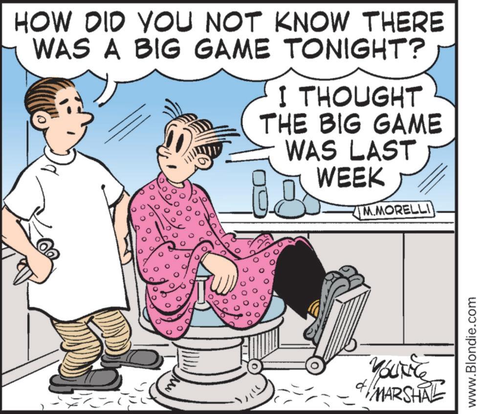 Fiction OCR: HOW DID YOU NOT KNOW THERE WAS A BIG GAME TONIGHT? I THOUGHT THE BIG GAME WAS LAST WEEK M.MORELLI ? o MARSHALL www.Blondie.com HOW DID YOU NOT KNOW THERE WAS A BIG GAME TONIGHT ? I THOUGHT THE BIG GAME WAS LAST WEEK M.MORELLI ? o MARSHALL www.Blondie.com