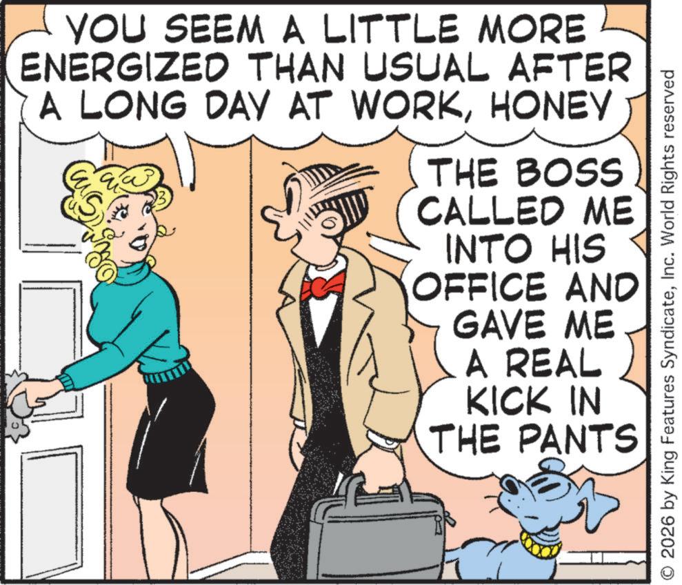 Comic book OCR: YOU SEEM A LITTLE MORE ENERGIZED THAN USUAL AFTER A LONG DAY AT WORKHONEY THE BOSS CALLED ME INTO HIS OFFICE AND GAVE ME A REAL) KICK IN THE PANTS 00 © 2026 by King Features SyndicateInc. World Rights reserved YOU SEEM A LITTLE MORE ENERGIZED THAN USUAL AFTER A LONG DAY AT WORKHONEY THE BOSS CALLED ME INTO HIS OFFICE AND GAVE ME A REAL ) KICK IN THE PANTS 00 © 2026 by King Features SyndicateInc. World Rights reserved