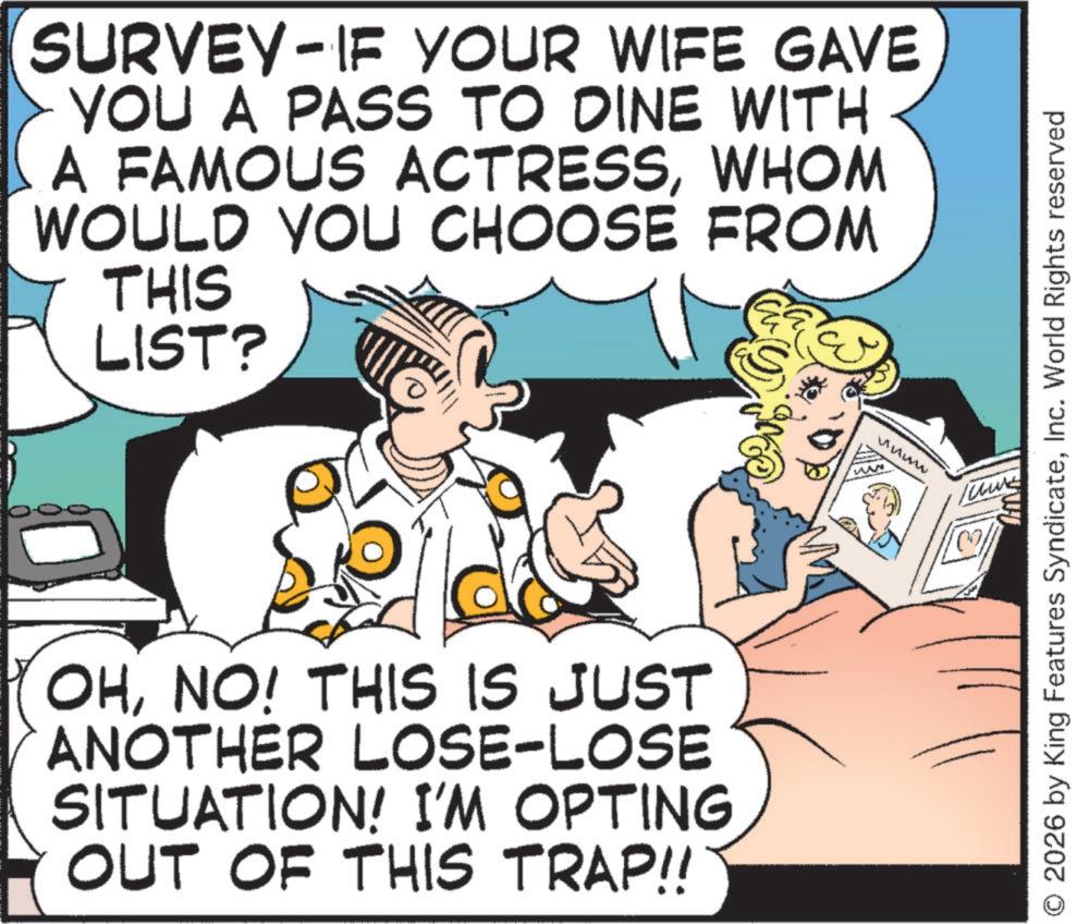 Comic book OCR: SURVEY IF YOUR WIFE GAVE - YOU A PASS TO DINE WITH A FAMOUS ACTRESSWHOM WOULD YOU CHOOSE FROM THIS LIST? OHNO! THIS IS JUST ANOTHER LOSE-LOSE SITUATION! I'M OPTING OUT OF THIS TRAP!! MAN uumw O 2026 by King Features SyndicateInc. World Rights reserved SURVEY IF YOUR WIFE GAVE - YOU A PASS TO DINE WITH A FAMOUS ACTRESSWHOM WOULD YOU CHOOSE FROM THIS LIST ? OHNO ! THIS IS JUST ANOTHER LOSE - LOSE SITUATION ! I'M OPTING OUT OF THIS TRAP !! MAN uumw O 2026 by King Features SyndicateInc. World Rights reserved