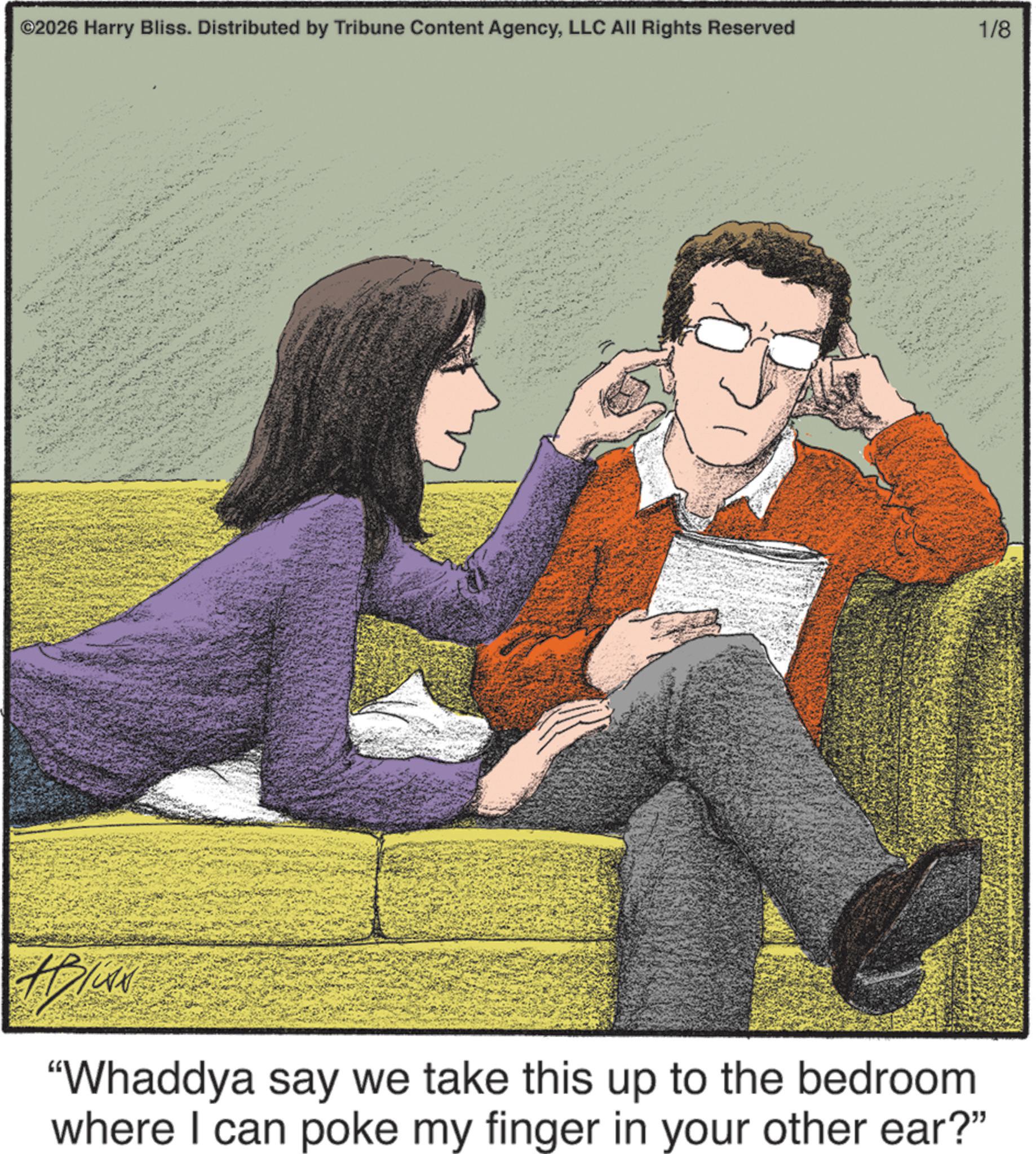 Publication OCR: ©2026 Harry Bliss. Distributed by Tribune Content AgencyLLC All Rights Reserved 1/8 "Whaddya say we take this up to the bedroom where I can poke my finger in your other ear?" © 2026 Harry Bliss . Distributed by Tribune Content AgencyLLC All Rights Reserved 1/8 " Whaddya say we take this up to the bedroom where I can poke my finger in your other ear ? "