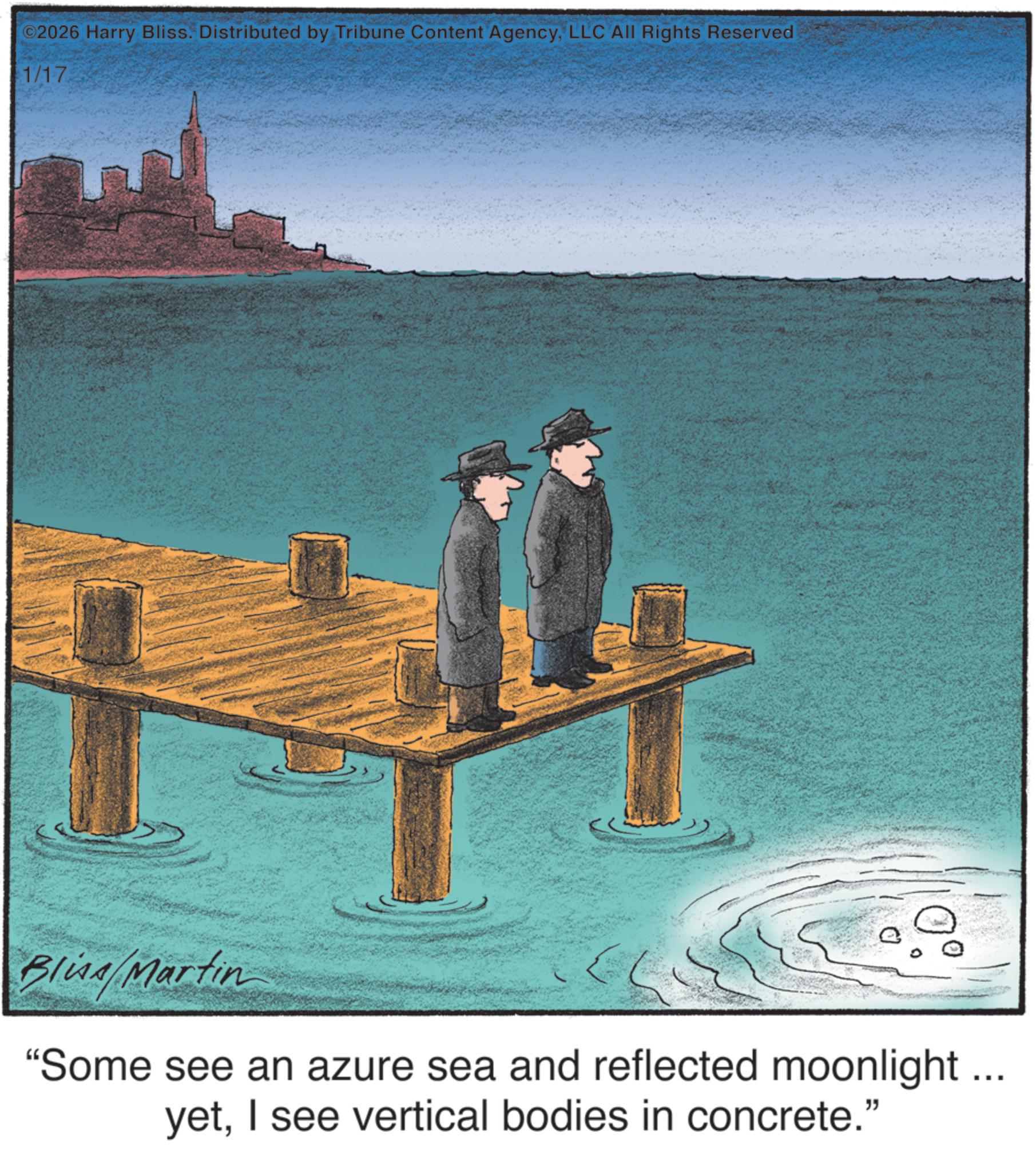 Fiction OCR: ©2026 Harry Bliss. Distributed by Tribune Content AgencyLLC All Rights Reserved 1/17 0° Blina Martin "Some see an azure sea and reflected moonlight ... yetI see vertical bodies in concrete." © 2026 Harry Bliss . Distributed by Tribune Content AgencyLLC All Rights Reserved 1/17 0 ° Blina Martin " Some see an azure sea and reflected moonlight ... yetI see vertical bodies in concrete . "