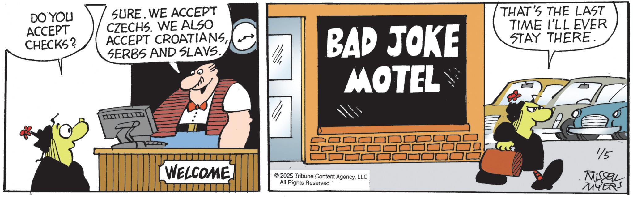 Comics OCR: DO YOU ACCEPT CHECKS? SURE. WE ACCEPT CZECHS. WE ALSO ACCEPT CROATIANSSERBS AND SLAVS. BAD JOKE MOTEL THAT'S THE LAST TIME I'LL EVER STAY THERE. WELCOME 115 MISSELL 2025 Tribune Content AgencyLLC MYERS All Rights Reserved DO YOU ACCEPT CHECKS ? SURE . WE ACCEPT CZECHS . WE ALSO ACCEPT CROATIANSSERBS AND SLAVS . BAD JOKE MOTEL THAT'S THE LAST TIME I'LL EVER STAY THERE . WELCOME 115 MISSELL 2025 Tribune Content AgencyLLC MYERS All Rights Reserved
