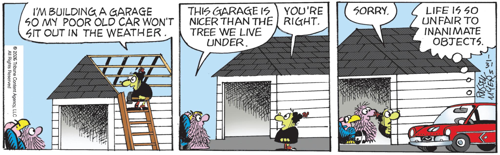 Comic book OCR: All Rights Reserved 2026 Tribune Content AgencyLLC I'M BUILDING A GARAGE SO MY POOR OLD CAR WON'T SIT OUT IN THE WEATHER. THIS GARAGE IS NICER THAN THE TREE WE LIVE UNDER. YOU'RE SORRY. RIGHT. LIFE IS SO UNFAIR TO INANIMATE OBJECT5. 09 RUSSELL MYERS WI- All Rights Reserved 2026 Tribune Content AgencyLLC I'M BUILDING A GARAGE SO MY POOR OLD CAR WON'T SIT OUT IN THE WEATHER . THIS GARAGE IS NICER THAN THE TREE WE LIVE UNDER . YOU'RE SORRY . RIGHT . LIFE IS SO UNFAIR TO INANIMATE OBJECT5 . 09 RUSSELL MYERS WI-