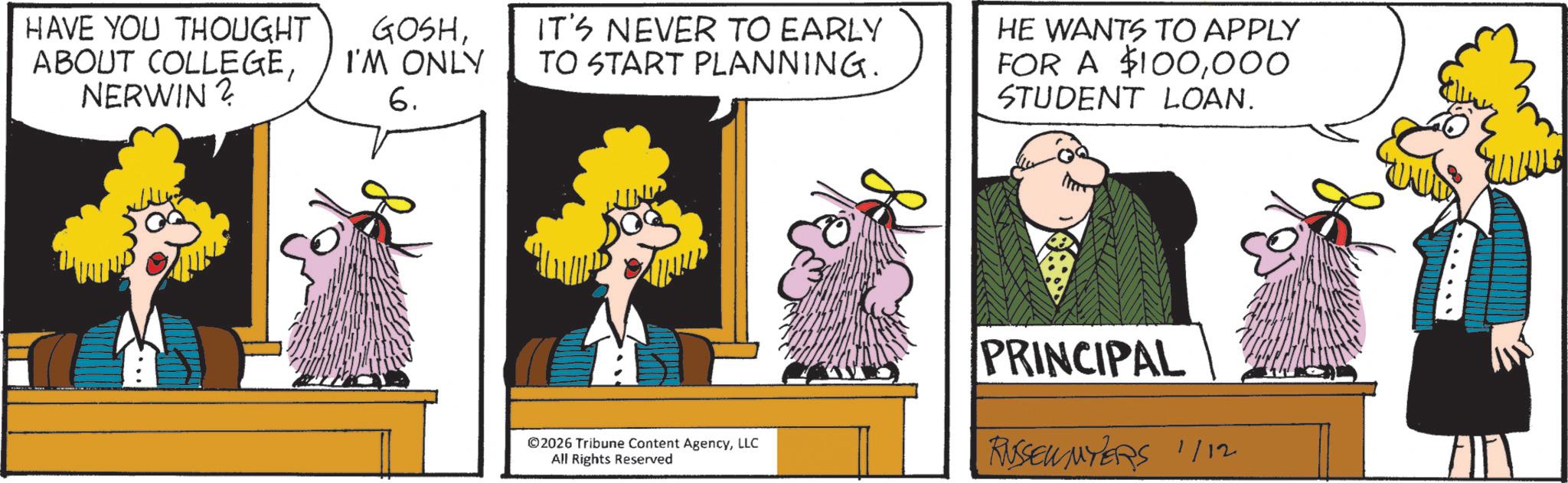 Comics OCR: HAVE YOU THOUGHT ABOUT COLLEGENERWIN? GOSHI'M ONLY 6. IT'S NEVER TO EARLY TO START PLANNING. HE WANTS TO APPLY FOR A $100000 STUDENT LOAN. ©2026 Tribune Content AgencyLLC All Rights Reserved PRINCIPAL RUSSEWNYERS 1/12 HAVE YOU THOUGHT ABOUT COLLEGENERWIN ? GOSHI'M ONLY 6 . IT'S NEVER TO EARLY TO START PLANNING . HE WANTS TO APPLY FOR A $ 100000 STUDENT LOAN . © 2026 Tribune Content AgencyLLC All Rights Reserved PRINCIPAL RUSSEWNYERS 1/12