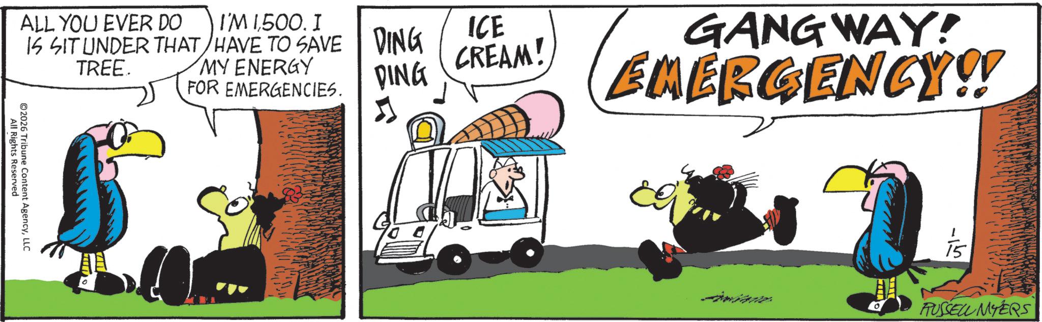 Graphics OCR: ALL YOU EVER DO IS SIT UNDER THAT TREE. I'M 1500. I HAVE TO SAVE MY ENERGY FOR EMERGENCIES. All Rights Reserved ©2026 Tribune Content AgencyLLC DING ICE CREAM! DING 5 GANGWAY! EMERGENCY!! 0 ? RUSSELL MYERS ALL YOU EVER DO IS SIT UNDER THAT TREE . I'M 1500 . I HAVE TO SAVE MY ENERGY FOR EMERGENCIES . All Rights Reserved © 2026 Tribune Content AgencyLLC DING ICE CREAM ! DING 5 GANGWAY ! EMERGENCY !! 0 ? RUSSELL MYERS