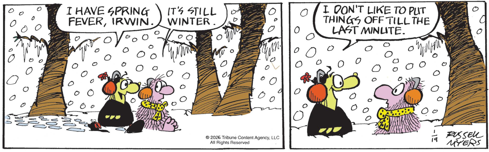 Animation OCR: I HAVE SPRING FEVERIRWIN. IT'S STILL WINTER ?? ? 2026 Tribune Content AgencyLLC All Rights Reserved ? I DON'T LIKE TO PUT ? THINGS OFF TILL THE LAST MINUTE. RUSSELL MYERS I HAVE SPRING FEVERIRWIN . IT'S STILL WINTER ?? ? 2026 Tribune Content AgencyLLC All Rights Reserved ? I DON'T LIKE TO PUT ? THINGS OFF TILL THE LAST MINUTE . RUSSELL MYERS