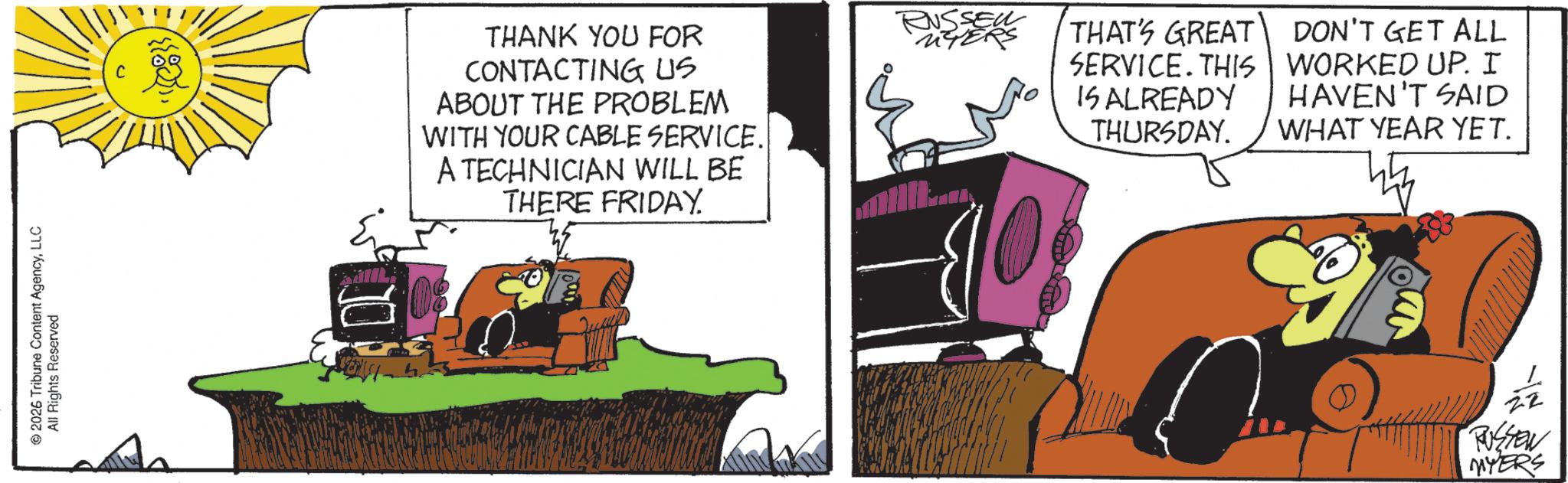 Fictional character OCR: 2026 Tribune Content AgencyLLC All Rights Reserved THANK YOU FOR CONTACTING US ABOUT THE PROBLEM WITH YOUR CABLE SERVICE.| A TECHNICIAN WILL BE THERE FRIDAY RUSSELL UTERS THAT'S GREAT DON'T GET ALL SERVICE. THIS | WORKED UP. I IS ALREADY HAVEN'T SAID THURSDAY. WHAT YEAR YET. RUSSEN MYERS 2026 Tribune Content AgencyLLC All Rights Reserved THANK YOU FOR CONTACTING US ABOUT THE PROBLEM WITH YOUR CABLE SERVICE . | A TECHNICIAN WILL BE THERE FRIDAY RUSSELL UTERS THAT'S GREAT DON'T GET ALL SERVICE . THIS | WORKED UP . I IS ALREADY HAVEN'T SAID THURSDAY . WHAT YEAR YET . RUSSEN MYERS