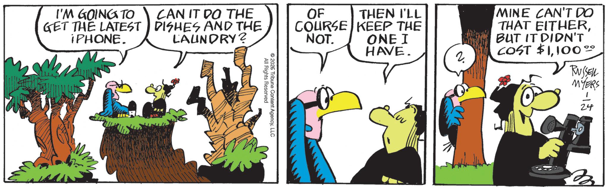 Beak OCR: I'M GOING TO GET THE LATEST IPHONE. CAN IT DO THE DISHES AND THE LAUNDRY? OF THEN I'LL COURSE KEEP THE NOT. MINE CAN'T DO THAT EITHERONE I HAVE. BUT IT DIDN'T COST $1100°° 2. RUSSELL MYERS All Rights Reserved 2026 Tribune Content AgencyLLC 24 I'M GOING TO GET THE LATEST IPHONE . CAN IT DO THE DISHES AND THE LAUNDRY ? OF THEN I'LL COURSE KEEP THE NOT . MINE CAN'T DO THAT EITHERONE I HAVE . BUT IT DIDN'T COST $ 1100 °° 2 . RUSSELL MYERS All Rights Reserved 2026 Tribune Content AgencyLLC 24