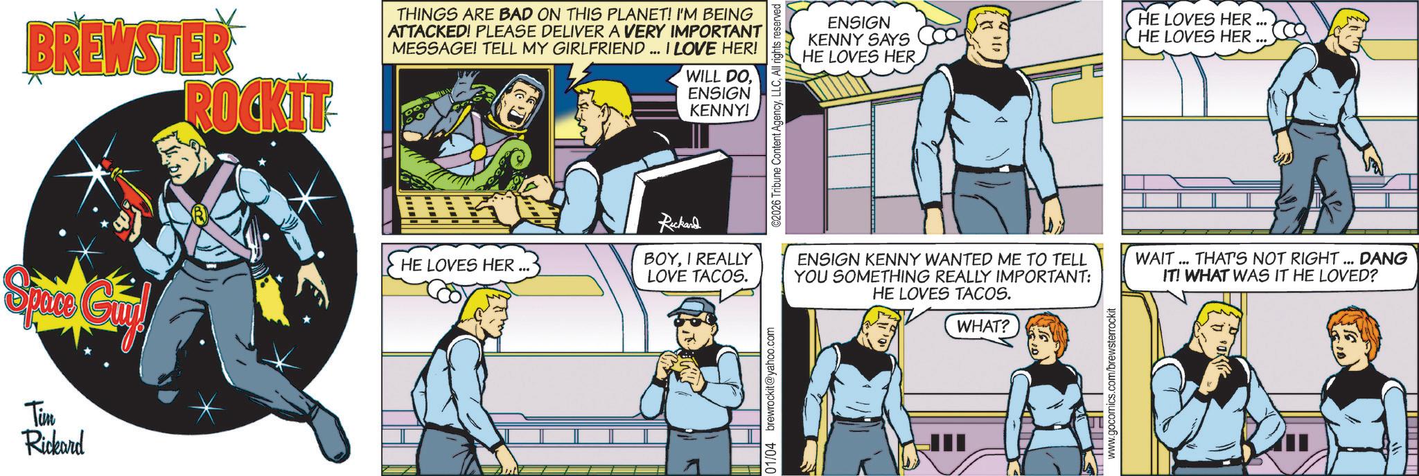 Animation OCR: Tim Rickard BREWSTER ROCKIT- THINGS ARE BAD ON THIS PLANET! I'M BEING ATTACKED! PLEASE DELIVER A VERY IMPORTANT MESSAGE! TELL MY GIRLFRIEND... I LOVE HER! w WILL DOENSIGN KENNY! Ruckand HE LOVES HER BOYI REALLY LOVE TACOS. 01/04 brewrockit@yahoo.com ©2026 Tribune Content AgencyAll rights reserved ENSIGN KENNY SAYS HE LOVES HER HE LOVES HER... HE LOVES HER ENSIGN KENNY WANTED ME TO TELL YOU SOMETHING REALLY IMPORTANT: HE LOVES TACOS. WHAT? www.gocomics.com/brewsterrockit WAIT... THAT'S NOT RIGHT... DANG IT! WHAT WAS IT HE LOVED? Tim Rickard BREWSTER ROCKIT- THINGS ARE BAD ON THIS PLANET ! I'M BEING ATTACKED ! PLEASE DELIVER A VERY IMPORTANT MESSAGE ! TELL MY GIRLFRIEND ... I LOVE HER ! w WILL DOENSIGN KENNY ! Ruckand HE LOVES HER BOYI REALLY LOVE TACOS . 01/04 brewrockit@yahoo.com © 2026 Tribune Content AgencyAll rights reserved ENSIGN KENNY SAYS HE LOVES HER HE LOVES HER ... HE LOVES HER ENSIGN KENNY WANTED ME TO TELL YOU SOMETHING REALLY IMPORTANT : HE LOVES TACOS . WHAT ? www.gocomics.com/brewsterrockit WAIT ... THAT'S NOT RIGHT ... DANG IT ! WHAT WAS IT HE LOVED ?