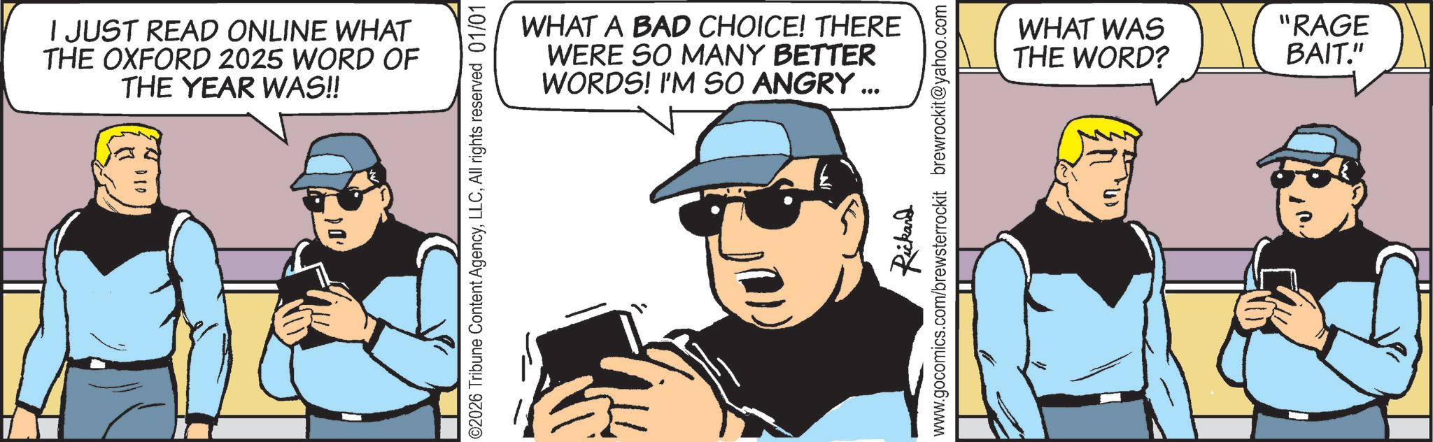 Sunglasses OCR: I JUST READ ONLINE WHAT THE OXFORD 2025 WORD OF THE YEAR WAS!! ©2026 Tribune Content AgencyAll rights reserved 01/01 WHAT A BAD CHOICE! THERE WERE SO MANY BETTER WORDS! I'M SO ANGRY... Rickand www.gocomics.com/brewsterrockit brewrockit@yahoo.com WHAT WAS "RAGE THE WORD? BAIT." 240 I JUST READ ONLINE WHAT THE OXFORD 2025 WORD OF THE YEAR WAS !! © 2026 Tribune Content AgencyAll rights reserved 01/01 WHAT A BAD CHOICE ! THERE WERE SO MANY BETTER WORDS ! I'M SO ANGRY ... Rickand www.gocomics.com/brewsterrockit brewrockit@yahoo.com WHAT WAS " RAGE THE WORD ? BAIT . " 240