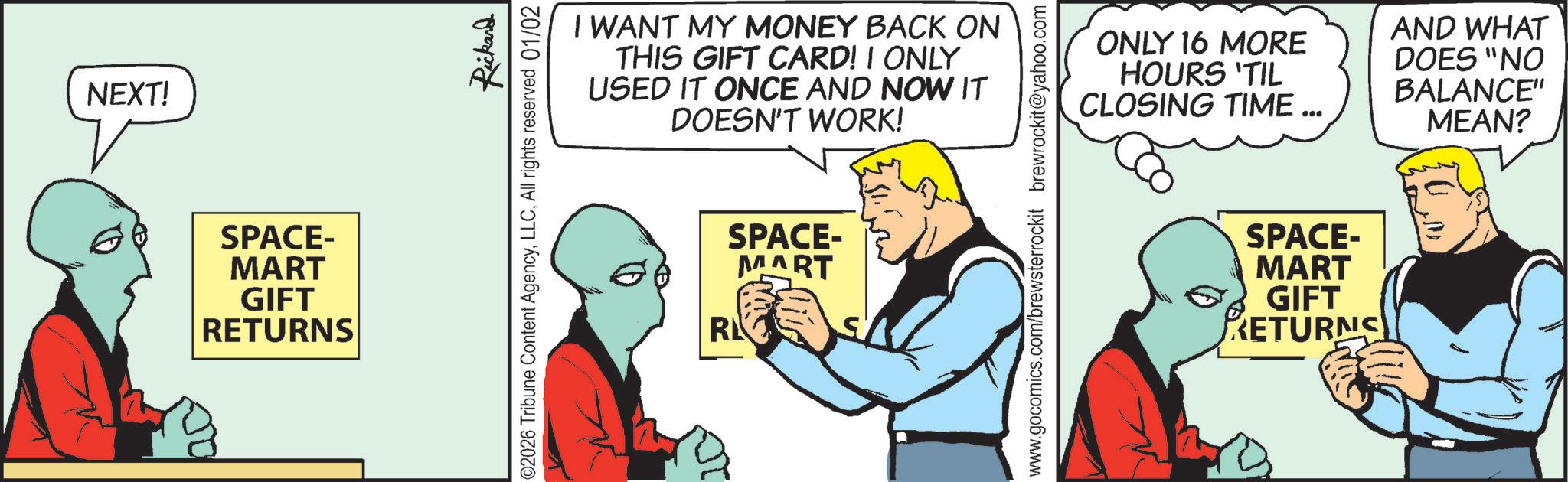 Graphics OCR: NEXT! SPACE- MART GIFT RETURNS Rickard I WANT MY MONEY BACK ON THIS GIFT CARD! I ONLY USED IT ONCE AND NOW IT DOESN'T WORK! 02026 Tribune Content AgencyAll rights reserved 01/02 SPACE- MART RK ONLY 16 MORE HOURS 'TIL CLOSING TIME... AND WHAT DOES "NO BALANCE" MEAN? www.gocomics.com/brewsterrockit brewrockit@yahoo.com SPACE- MART GIFT RETURNS NEXT ! SPACE- MART GIFT RETURNS Rickard I WANT MY MONEY BACK ON THIS GIFT CARD ! I ONLY USED IT ONCE AND NOW IT DOESN'T WORK ! 02026 Tribune Content AgencyAll rights reserved 01/02 SPACE- MART RK ONLY 16 MORE HOURS ' TIL CLOSING TIME ... AND WHAT DOES " NO BALANCE " MEAN ? www.gocomics.com/brewsterrockit brewrockit@yahoo.com SPACE- MART GIFT RETURNS