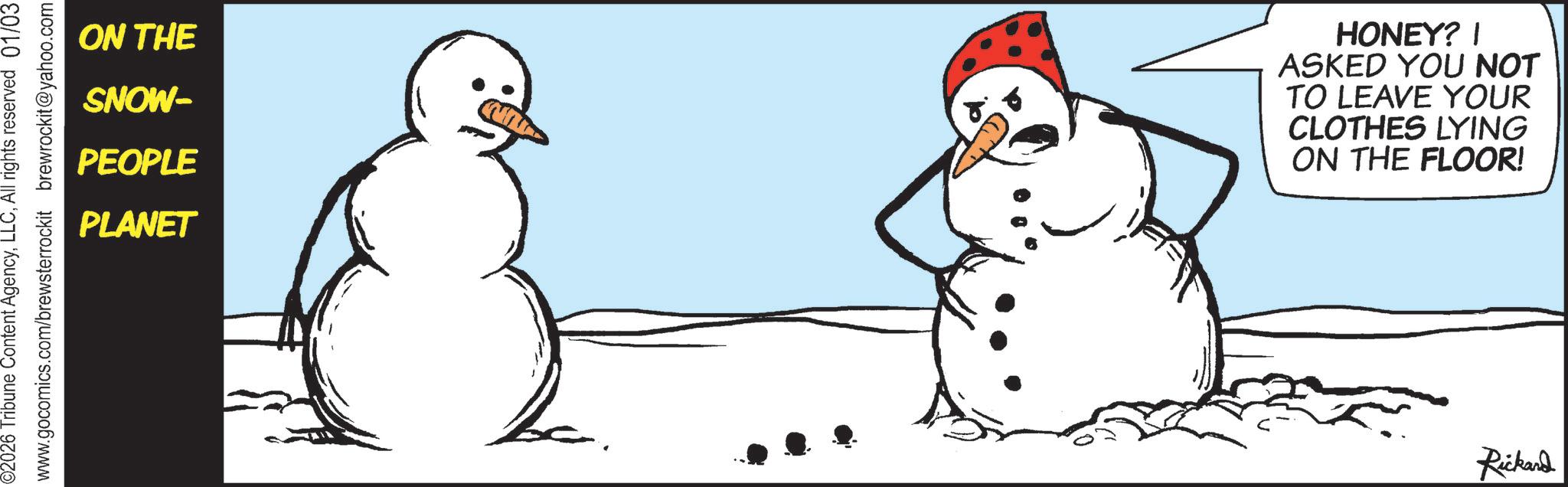 Photo caption OCR: 02026 Tribune Content AgencyAll rights reserved 01/03 www.gocomics.com/brewsterrockit brewrockit@yahoo.com ON THE SNOW- PEOPLE PLANET HONEY? | ASKED YOU NOT TO LEAVE YOUR CLOTHES LYING ON THE FLOOR! Rickard 02026 Tribune Content AgencyAll rights reserved 01/03 www.gocomics.com/brewsterrockit brewrockit@yahoo.com ON THE SNOW- PEOPLE PLANET HONEY ? | ASKED YOU NOT TO LEAVE YOUR CLOTHES LYING ON THE FLOOR ! Rickard