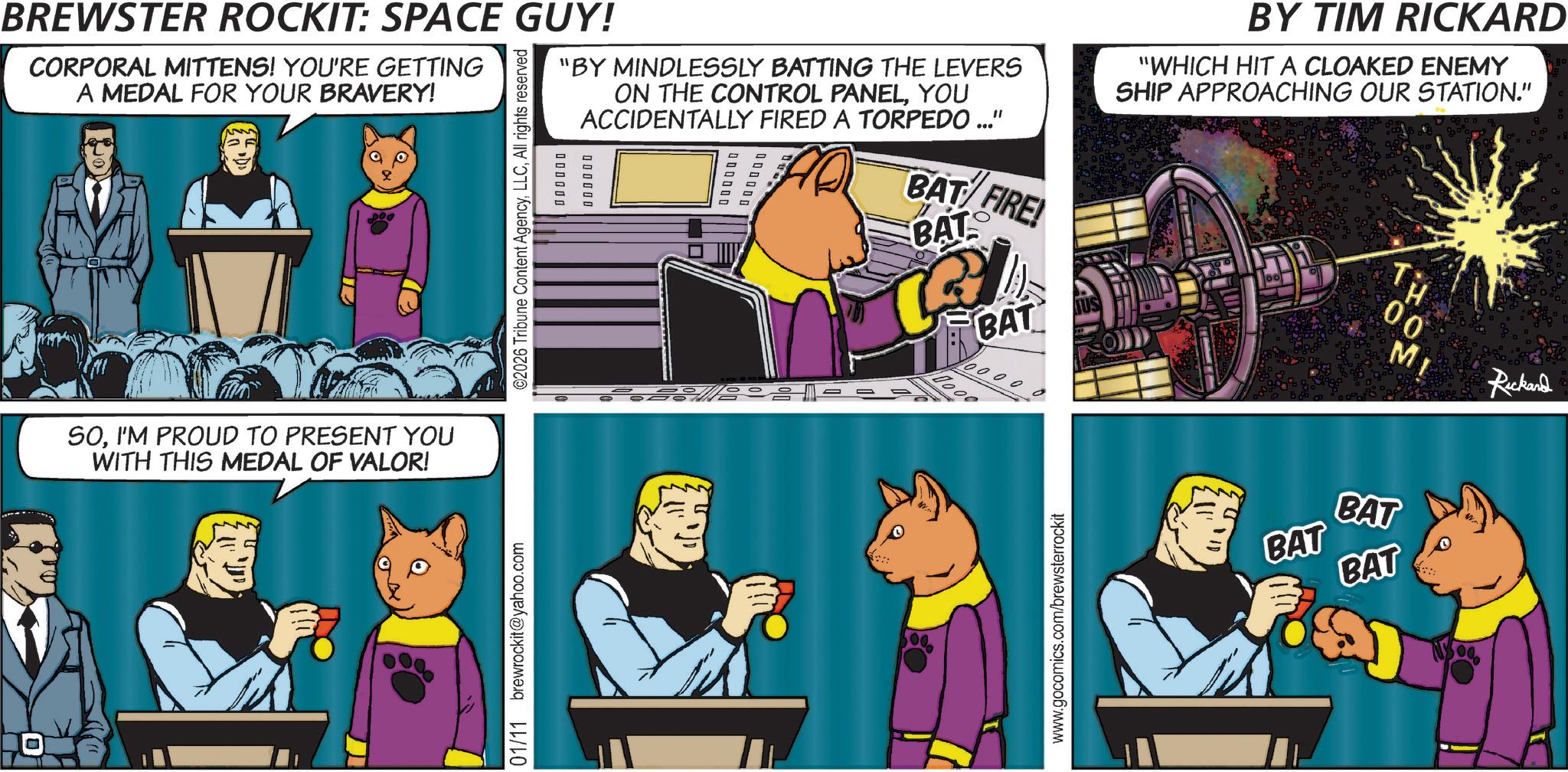 Comics OCR: BREWSTER ROCKIT: SPACE GUY! CORPORAL MITTENS! YOU'RE GETTING A MEDAL FOR YOUR BRAVERY! "BY MINDLESSLY BATTING THE LEVERS ON THE CONTROL PANELYOU ACCIDENTALLY FIRED A TORPEDO ..." ©2026 Tribune Content AgencyAll rights reserved 0 0 0 0 0 0 0 0 0 0 0 0 000000 1 BAT FIRE! BAT O BAT 0000 BY TIM RICKARD "WHICH HIT A CLOAKED ENEMY SHIP APPROACHING OUR STATION." Tu H 00 MI Rickard SOI'M PROUD TO PRESENT YOU WITH THIS MEDAL OF VALOR! 01/11 brewrockit@yahoo.com www.gocomics.com/brewsterrockit ?? ?1n BAT BAT BAT BREWSTER ROCKIT : SPACE GUY ! CORPORAL MITTENS ! YOU'RE GETTING A MEDAL FOR YOUR BRAVERY ! " BY MINDLESSLY BATTING THE LEVERS ON THE CONTROL PANELYOU ACCIDENTALLY FIRED A TORPEDO ... " © 2026 Tribune Content AgencyAll rights reserved 0 0 0 0 0 0 0 0 0 0 0 0 000000 1 BAT FIRE ! BAT O BAT 0000 BY TIM RICKARD " WHICH HIT A CLOAKED ENEMY SHIP APPROACHING OUR STATION . " Tu H 00 MI Rickard SOI'M PROUD TO PRESENT YOU WITH THIS MEDAL OF VALOR ! 01/11 brewrockit@yahoo.com www.gocomics.com/brewsterrockit ?? ? 1n BAT BAT BAT