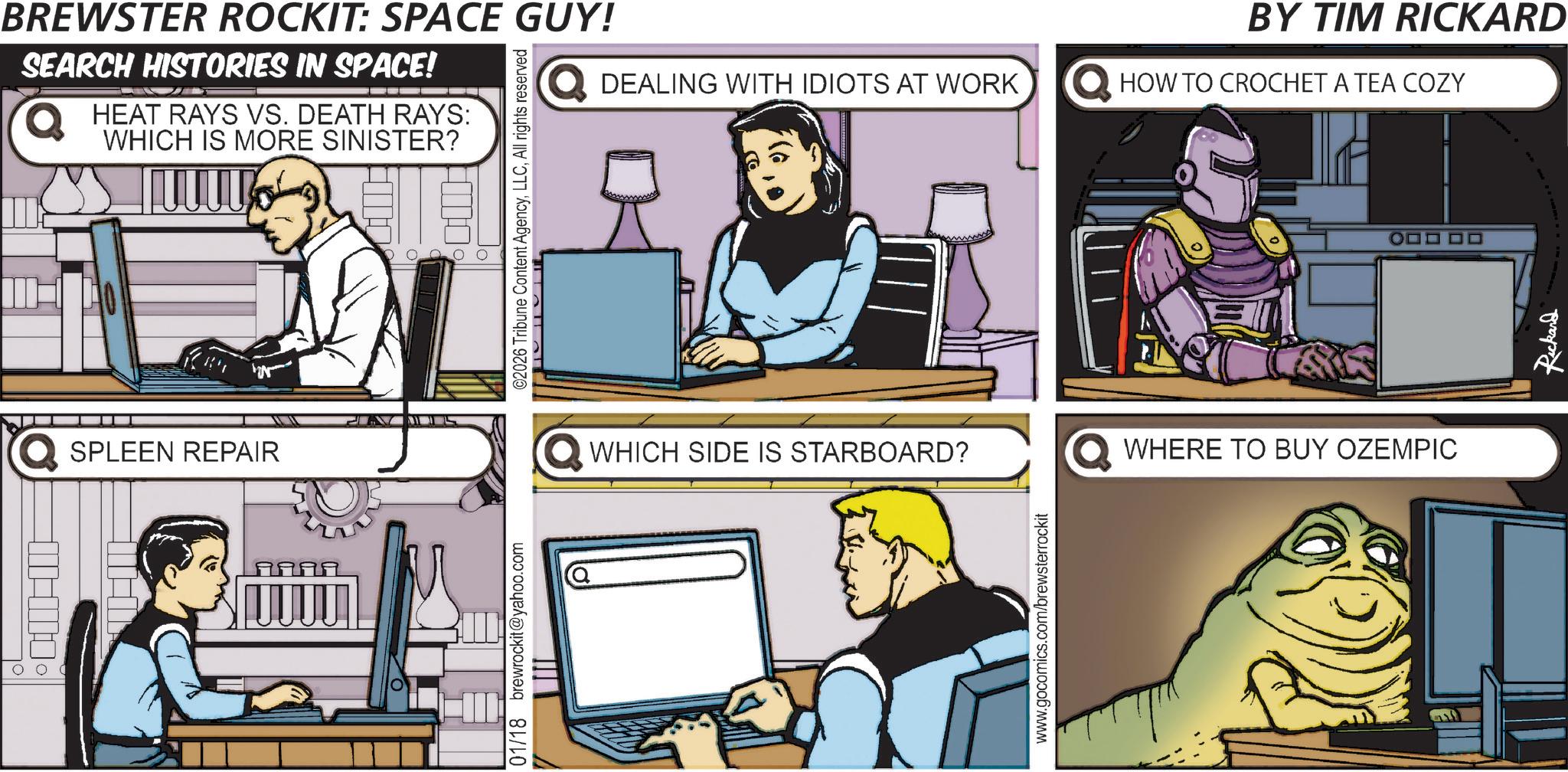 Fiction OCR: 00 BREWSTER ROCKIT: SPACE GUY! SEARCH HISTORIES IN SPACE! HEAT RAYS VS. DEATH RAYS: WHICH IS MORE SINISTER? ©2026 Tribune Content AgencyAll rights reserved SPLEEN REPAIR UUU 01/18 brewrockit@yahoo.com BY TIM RICKARD DEALING WITH IDIOTS AT WORK HOW TO CROCHET A TEA COZY WHICH SIDE IS STARBOARD? WHERE TO BUY OZEMPIC www.gocomics.com/brewsterrockit Rickard 00 BREWSTER ROCKIT : SPACE GUY ! SEARCH HISTORIES IN SPACE ! HEAT RAYS VS. DEATH RAYS : WHICH IS MORE SINISTER ? © 2026 Tribune Content AgencyAll rights reserved SPLEEN REPAIR UUU 01/18 brewrockit@yahoo.com BY TIM RICKARD DEALING WITH IDIOTS AT WORK HOW TO CROCHET A TEA COZY WHICH SIDE IS STARBOARD ? WHERE TO BUY OZEMPIC www.gocomics.com/brewsterrockit Rickard