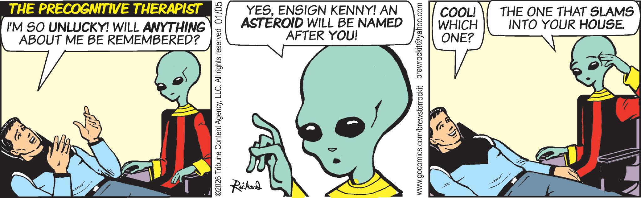 Graphics OCR: THE PRECOGNITIVE THERAPIST I'M SO UNLUCKY! WILL ANYTHING ABOUT ME BE REMEMBERED? ©2026 Tribune Content AgencyAll rights reserved 01/05 Rickard YESENSIGN KENNY! AN ASTEROID WILL BE NAMED AFTER YOU! COOL! WHICH THE ONE THAT SLAMS INTO YOUR HOUSE. ONE? www.gocomics.com/brewsterrockit brewrockit@yahoo.com THE PRECOGNITIVE THERAPIST I'M SO UNLUCKY ! WILL ANYTHING ABOUT ME BE REMEMBERED ? © 2026 Tribune Content AgencyAll rights reserved 01/05 Rickard YESENSIGN KENNY ! AN ASTEROID WILL BE NAMED AFTER YOU ! COOL ! WHICH THE ONE THAT SLAMS INTO YOUR HOUSE . ONE ? www.gocomics.com/brewsterrockit brewrockit@yahoo.com