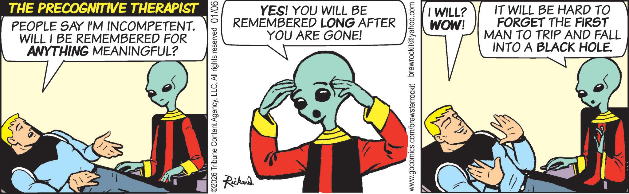 Comic book OCR: THE PRECOGNITIVE THERAPIST PEOPLE SAY I'M INCOMPETENT. WILL I BE REMEMBERED FOR ANYTHING MEANINGFUL? ©2026 Tribune Content AgencyAll rights reserved 01/06 Rickard YES! YOU WILL BE REMEMBERED LONG AFTER YOU ARE GONE! I WILL? WOW! IT WILL BE HARD TO FORGET THE FIRST MAN TO TRIP AND FALL INTO A BLACK HOLE. www.gocomics.com/brewsterrockit brewrockit@yahoo.com THE PRECOGNITIVE THERAPIST PEOPLE SAY I'M INCOMPETENT . WILL I BE REMEMBERED FOR ANYTHING MEANINGFUL ? © 2026 Tribune Content AgencyAll rights reserved 01/06 Rickard YES ! YOU WILL BE REMEMBERED LONG AFTER YOU ARE GONE ! I WILL ? WOW ! IT WILL BE HARD TO FORGET THE FIRST MAN TO TRIP AND FALL INTO A BLACK HOLE . www.gocomics.com/brewsterrockit brewrockit@yahoo.com