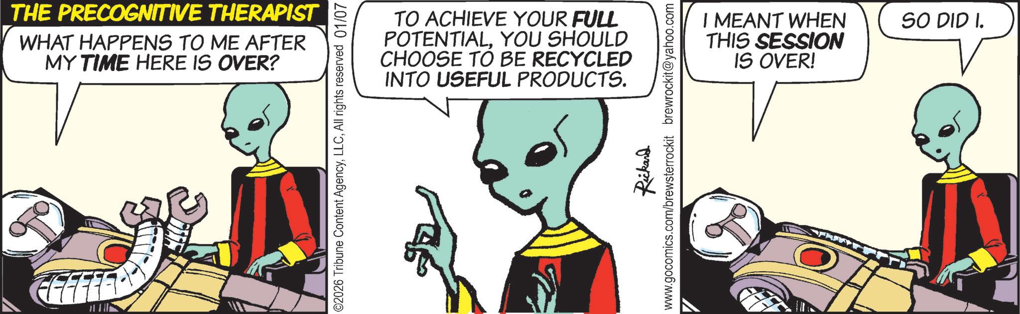 Comic book OCR: THE PRECOGNITIVE THERAPIST WHAT HAPPENS TO ME AFTER MY TIME HERE IS OVER? TO ACHIEVE YOUR FULL POTENTIALYOU SHOULD CHOOSE TO BE RECYCLED INTO USEFUL PRODUCTS. ©2026 Tribune Content AgencyAll rights reserved 01/07 Rickard www.gocomics.com/brewsterrockit brewrockit@yahoo.com I MEANT WHEN THIS SESSION IS OVER! SO DID I. THE PRECOGNITIVE THERAPIST WHAT HAPPENS TO ME AFTER MY TIME HERE IS OVER ? TO ACHIEVE YOUR FULL POTENTIALYOU SHOULD CHOOSE TO BE RECYCLED INTO USEFUL PRODUCTS . © 2026 Tribune Content AgencyAll rights reserved 01/07 Rickard www.gocomics.com/brewsterrockit brewrockit@yahoo.com I MEANT WHEN THIS SESSION IS OVER ! SO DID I.