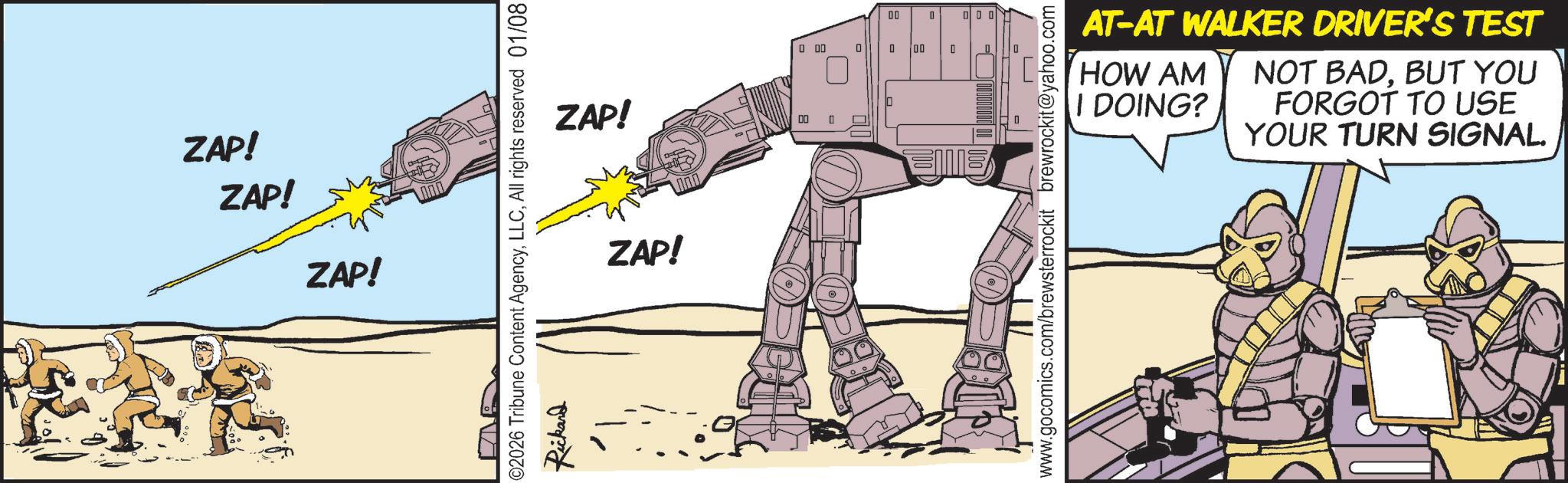 Animation OCR: ZAP! ZAP! ZAP! 02026 Tribune Content AgencyAll rights reserved 01/08 Rickand ZAP! ZAP! 0 0 00 0 0 - 00 0 000 www.gocomics.com/brewsterrockit brewrockit@yahoo.com AT-AT WALKER DRIVER'S TEST HOW AM I DOING? NOT BADBUT YOU FORGOT TO USE YOUR TURN SIGNAL. ZAP ! ZAP ! ZAP ! 02026 Tribune Content AgencyAll rights reserved 01/08 Rickand ZAP ! ZAP ! 0 0 00 0 0 - 00 0 000 www.gocomics.com/brewsterrockit brewrockit@yahoo.com AT - AT WALKER DRIVER'S TEST HOW AM I DOING ? NOT BADBUT YOU FORGOT TO USE YOUR TURN SIGNAL .