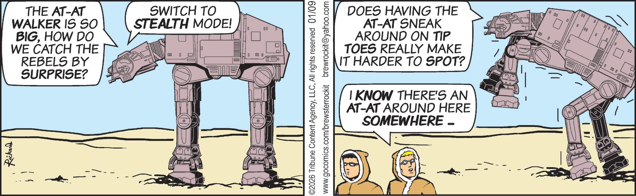 Fiction OCR: Rickard THE AT-AT WALKER IS SO BIGHOW DO WE CATCH THE REBELS BY SURPRISE? SWITCH TO STEALTH MODE! 00 0 00 0 00 ©2026 Tribune Content AgencyAll rights reserved 01/09 www.gocomics.com/brewsterrockit brewrockit@yahoo.com DOES HAVING THE AT-AT SNEAK AROUND ON TIP TOES REALLY MAKE IT HARDER TO SPOT? I KNOW THERE'S AN AT-AT AROUND HERE SOMEWHERE …. 00 00 0 0 00 0 BD 8 10 01 00 D 0 00 D Rickard THE AT - AT WALKER IS SO BIGHOW DO WE CATCH THE REBELS BY SURPRISE ? SWITCH TO STEALTH MODE ! 00 0 00 0 00 © 2026 Tribune Content AgencyAll rights reserved 01/09 www.gocomics.com/brewsterrockit brewrockit@yahoo.com DOES HAVING THE AT - AT SNEAK AROUND ON TIP TOES REALLY MAKE IT HARDER TO SPOT ? I KNOW THERE'S AN AT - AT AROUND HERE SOMEWHERE … . 00 00 0 0 00 0 BD 8 10 01 00 D 0 00 D