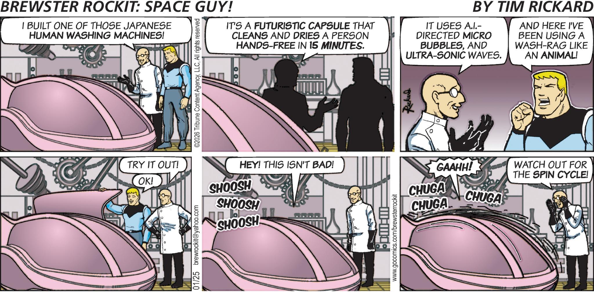 Fictional character OCR: BREWSTER ROCKIT: SPACE GUY! I BUILT ONE OF THOSE JAPANESE HUMAN WASHING MACHINES! ©2026 Tribune Content AgencyAll rights reserved IT'S A FUTURISTIC CAPSULE THAT CLEANS AND DRIES A PERSON HANDS-FREE IN 15 MINUTES. OO BY TIM RICKARD IT USES A.I.- DIRECTED MICRO BUBBLESAND ULTRA-SONIC WAVES. Rickard AND HERE I'VE BEEN USING A WASH-RAG LIKE AN ANIMAL! TRY IT OUT! OK! 01/25 brewrockit@yahoo.com HEY! THIS ISN'T BAD! SHOOSH SHOOSH CHOOSH M-M www.gocomics.com/brewsterrockit GAAHH! CHUGA CHUGA CHUGA WATCH OUT FOR THE SPIN CYCLE! BREWSTER ROCKIT : SPACE GUY ! I BUILT ONE OF THOSE JAPANESE HUMAN WASHING MACHINES ! © 2026 Tribune Content AgencyAll rights reserved IT'S A FUTURISTIC CAPSULE THAT CLEANS AND DRIES A PERSON HANDS - FREE IN 15 MINUTES . OO BY TIM RICKARD IT USES A.I.- DIRECTED MICRO BUBBLESAND ULTRA - SONIC WAVES . Rickard AND HERE I'VE BEEN USING A WASH - RAG LIKE AN ANIMAL ! TRY IT OUT ! OK ! 01/25 brewrockit@yahoo.com HEY ! THIS ISN'T BAD ! SHOOSH SHOOSH CHOOSH M - M www.gocomics.com/brewsterrockit GAAHH ! CHUGA CHUGA CHUGA WATCH OUT FOR THE SPIN CYCLE !