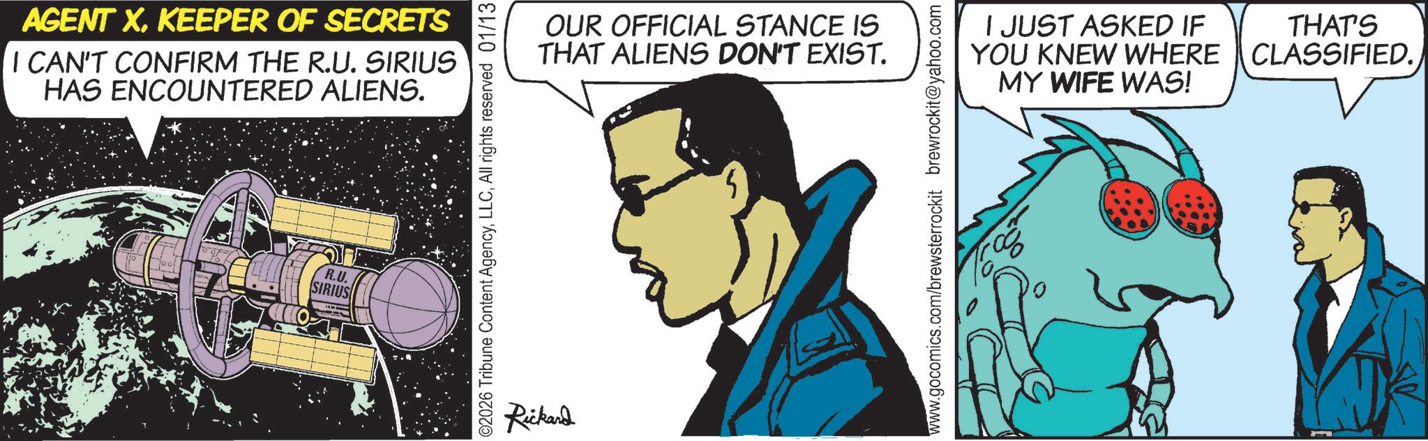 Graphic design OCR: AGENT XKEEPER OF SECRETS I CAN'T CONFIRM THE R.U. SIRIUS HAS ENCOUNTERED ALIENS. R.U. SIRIUS ©2026 Tribune Content AgencyAll rights reserved 01/13 Rickard OUR OFFICIAL STANCE IS THAT ALIENS DON'T EXIST. YOU I JUST ASKED IF KNEW WHERE MY WIFE WAS! THAT'S CLASSIFIED. 5 www.gocomics.com/brewsterrockit brewrockit@yahoo.com AGENT XKEEPER OF SECRETS I CAN'T CONFIRM THE R.U. SIRIUS HAS ENCOUNTERED ALIENS . R.U. SIRIUS © 2026 Tribune Content AgencyAll rights reserved 01/13 Rickard OUR OFFICIAL STANCE IS THAT ALIENS DON'T EXIST . YOU I JUST ASKED IF KNEW WHERE MY WIFE WAS ! THAT'S CLASSIFIED . 5 www.gocomics.com/brewsterrockit brewrockit@yahoo.com