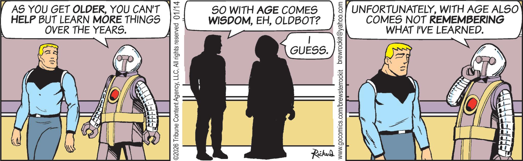 Animated cartoon OCR: AS YOU GET OLDERYOU CAN'T HELP BUT LEARN MORE THINGS OVER THE YEARS. 02026 Tribune Content AgencyAll rights reserved 01/14 SO WITH AGE COMES WISDOMOLDBOT? GUESS. Rickard UNFORTUNATELYWITH AGE ALSO COMES NOT REMEMBERING WHAT I'VE LEARNED. www.gocomics.com/brewsterrockit brewrockit@yahoo.com AS YOU GET OLDERYOU CAN'T HELP BUT LEARN MORE THINGS OVER THE YEARS . 02026 Tribune Content AgencyAll rights reserved 01/14 SO WITH AGE COMES WISDOMOLDBOT ? GUESS . Rickard UNFORTUNATELYWITH AGE ALSO COMES NOT REMEMBERING WHAT I'VE LEARNED . www.gocomics.com/brewsterrockit brewrockit@yahoo.com