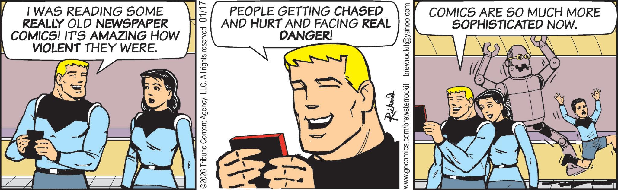Pleased OCR: I WAS READING SOME REALLY OLD NEWSPAPER COMICS! IT'S AMAZING HOW VIOLENT THEY WERE. PEOPLE GETTING CHASED AND HURT AND FACING REAL DANGER! 02026 Tribune Content AgencyAll rights reserved 01/17 Rickard www.gocomics.com/brewsterrockit brewrockit@yahoo.com COMICS ARE SO MUCH MORE SOPHISTICATED NOW. I WAS READING SOME REALLY OLD NEWSPAPER COMICS ! IT'S AMAZING HOW VIOLENT THEY WERE . PEOPLE GETTING CHASED AND HURT AND FACING REAL DANGER ! 02026 Tribune Content AgencyAll rights reserved 01/17 Rickard www.gocomics.com/brewsterrockit brewrockit@yahoo.com COMICS ARE SO MUCH MORE SOPHISTICATED NOW .
