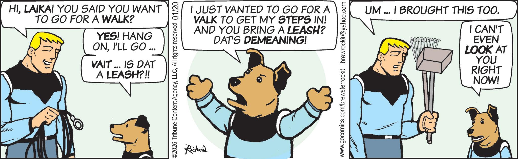 Comic book OCR: HILAIKA! YOU SAID YOU WANT TO GO FOR A WALK? YES! HANG ONI'LL GO ... VAIT ... IS DAT A LEASH?!! I JUST VANTED TO GO FOR A VALK TO GET MY STEPS IN! AND YOU BRING A LEASH? DAT'S DEMEANING! 02026 Tribune Content AgencyAll rights reserved 01/20 Rickard www.gocomics.com/brewsterrockit brewrockit@yahoo.com UM... I BROUGHT THIS TOO. I CAN'T EVEN LOOK AT YOU RIGHT NOW! HILAIKA ! YOU SAID YOU WANT TO GO FOR A WALK ? YES ! HANG ONI'LL GO ... VAIT ... IS DAT A LEASH ? !! I JUST VANTED TO GO FOR A VALK TO GET MY STEPS IN ! AND YOU BRING A LEASH ? DAT'S DEMEANING ! 02026 Tribune Content AgencyAll rights reserved 01/20 Rickard www.gocomics.com/brewsterrockit brewrockit@yahoo.com UM ... I BROUGHT THIS TOO . I CAN'T EVEN LOOK AT YOU RIGHT NOW !