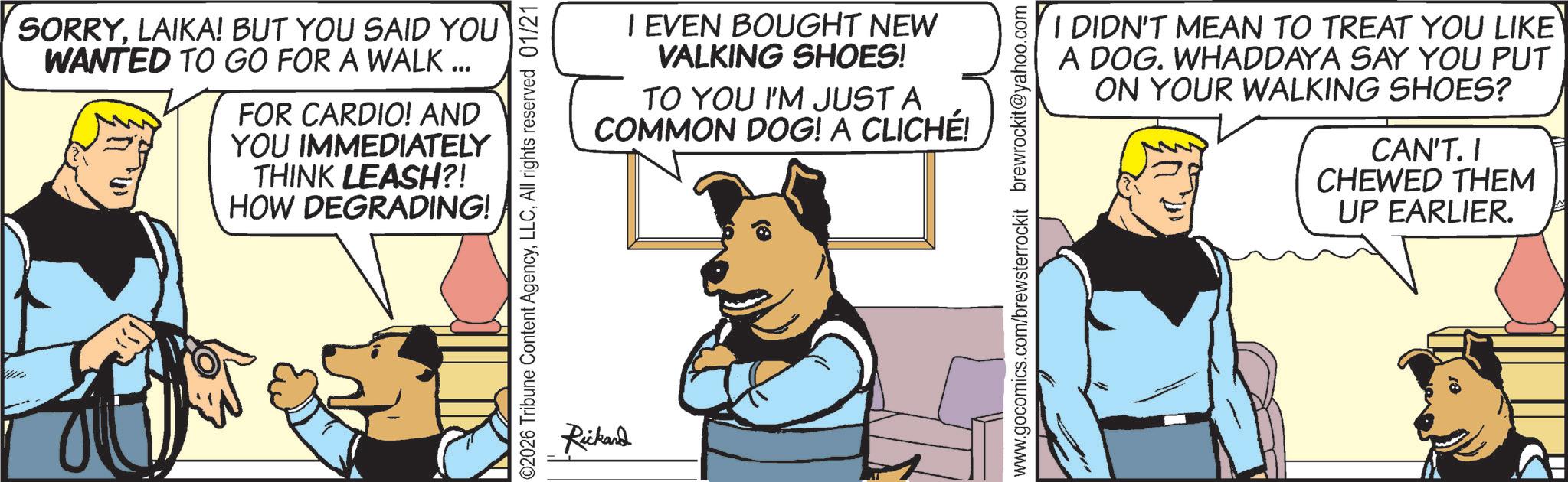 Comic book OCR: SORRYLAIKA! BUT YOU SAID YOU WANTED TO GO FOR A WALK... FOR CARDIO! AND YOU IMMEDIATELY THINK LEASH?! HOW DEGRADING! 02026 Tribune Content AgencyAll rights reserved 01/21 I EVEN BOUGHT NEW VALKING SHOES! TO YOU I'M JUST A COMMON DOG! A CLICHÉ! Rickand www.gocomics.com/brewsterrockit brewrockit@yahoo.com I DIDN'T MEAN TO TREAT YOU LIKE A DOG. WHADDAYA SAY YOU PUT ON YOUR WALKING SHOES? CAN'T. CHEWED THEM UP EARLIER. ? SORRYLAIKA ! BUT YOU SAID YOU WANTED TO GO FOR A WALK ... FOR CARDIO ! AND YOU IMMEDIATELY THINK LEASH ?! HOW DEGRADING ! 02026 Tribune Content AgencyAll rights reserved 01/21 I EVEN BOUGHT NEW VALKING SHOES ! TO YOU I'M JUST A COMMON DOG ! A CLICHÉ ! Rickand www.gocomics.com/brewsterrockit brewrockit@yahoo.com I DIDN'T MEAN TO TREAT YOU LIKE A DOG . WHADDAYA SAY YOU PUT ON YOUR WALKING SHOES ? CAN'T . CHEWED THEM UP EARLIER . ?
