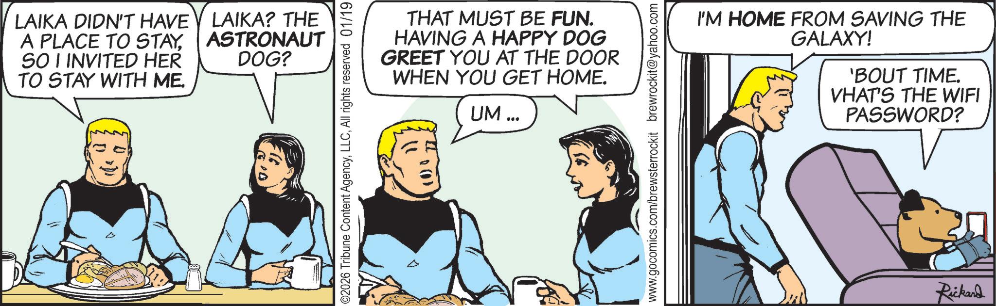 Fictional character OCR: LAIKA DIDN'T HAVE LAIKA? THE A PLACE TO STAYSO I INVITED HER TO STAY WITH ME. ASTRONAUT DOG? 00 02026 Tribune Content AgencyAll rights reserved 01/19 (0) 0 THAT MUST BE FUN. HAVING A HAPPY DOG GREET YOU AT THE DOOR WHEN YOU GET HOME. UM... www.gocomics.com/brewsterrockit brewrockit@yahoo.com I'M HOME FROM SAVING THE GALAXY! 'BOUT TIME. VHAT'S THE WIFI PASSWORD? Rickard LAIKA DIDN'T HAVE LAIKA ? THE A PLACE TO STAYSO I INVITED HER TO STAY WITH ME . ASTRONAUT DOG ? 00 02026 Tribune Content AgencyAll rights reserved 01/19 ( 0 ) 0 THAT MUST BE FUN . HAVING A HAPPY DOG GREET YOU AT THE DOOR WHEN YOU GET HOME . UM ... www.gocomics.com/brewsterrockit brewrockit@yahoo.com I'M HOME FROM SAVING THE GALAXY ! ' BOUT TIME . VHAT'S THE WIFI PASSWORD ? Rickard