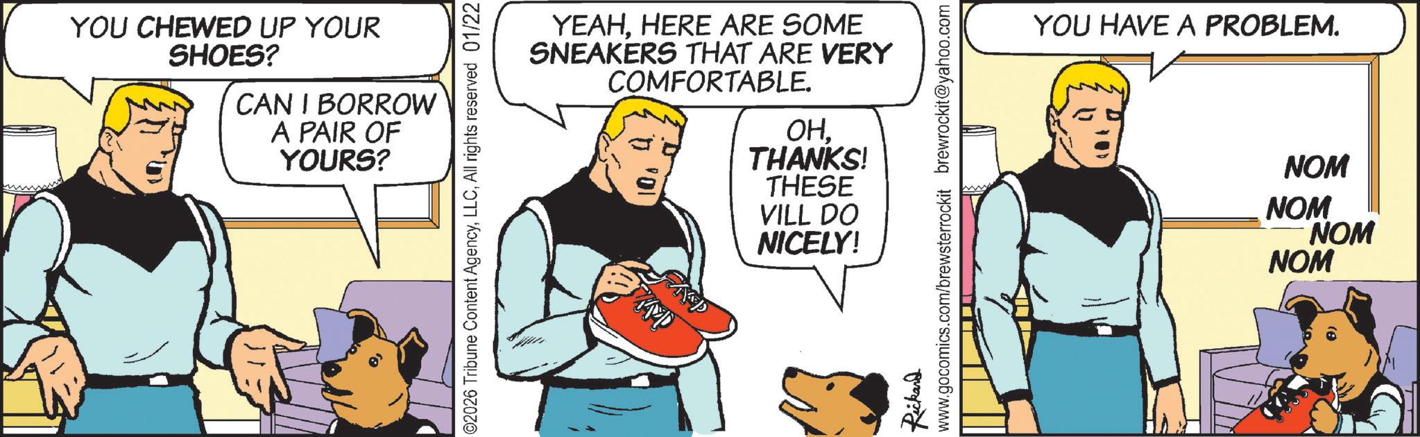 Hearing OCR: YOU CHEWED UP YOUR SHOES? CAN I BORROW A PAIR OF YOURS? YEAHHERE ARE SOME SNEAKERS THAT ARE VERY COMFORTABLE. OHTHANKS! THESE VILL DO NICELY! 02026 Tribune Content AgencyAll rights reserved 01/22 AP Rickard www.gocomics.com/brewsterrockit brewrockit@yahoo.com YOU HAVE A PROBLEM. NOM NOM NOM NOM YOU CHEWED UP YOUR SHOES ? CAN I BORROW A PAIR OF YOURS ? YEAHHERE ARE SOME SNEAKERS THAT ARE VERY COMFORTABLE . OHTHANKS ! THESE VILL DO NICELY ! 02026 Tribune Content AgencyAll rights reserved 01/22 AP Rickard www.gocomics.com/brewsterrockit brewrockit@yahoo.com YOU HAVE A PROBLEM . NOM NOM NOM NOM