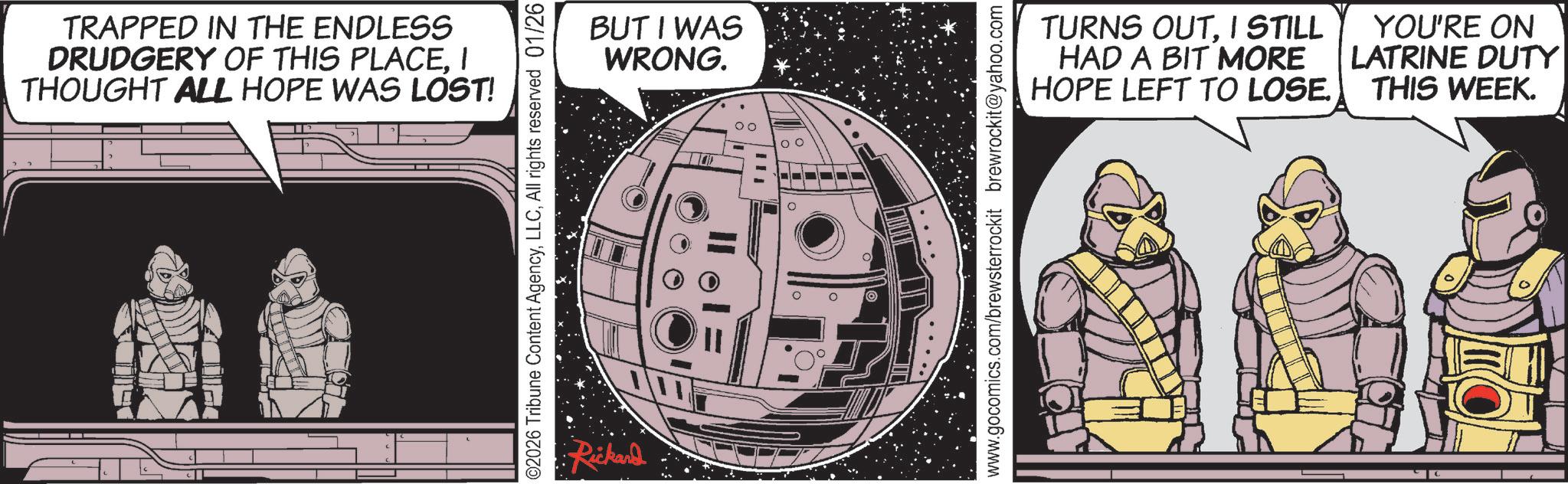 Animated cartoon OCR: TRAPPED IN THE ENDLESS DRUDGERY OF THIS PLACEI THOUGHT ALL HOPE WAS LOST! ©2026 Tribune Content AgencyAll rights reserved 01/26 Rickard BUT I WAS WRONG. 00 TURNS OUTI STILL HAD A BIT MORE HOPE LEFT TO LOSE. YOU'RE ON LATRINE DUTY THIS WEEK. TRAPPED IN THE ENDLESS DRUDGERY OF THIS PLACEI THOUGHT ALL HOPE WAS LOST ! © 2026 Tribune Content AgencyAll rights reserved 01/26 Rickard BUT I WAS WRONG . 00 TURNS OUTI STILL HAD A BIT MORE HOPE LEFT TO LOSE . YOU'RE ON LATRINE DUTY THIS WEEK .