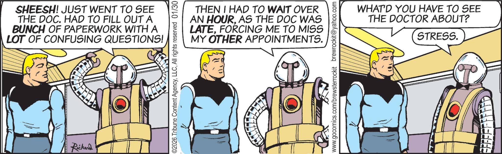 Graphics OCR: SHEESH! JUST WENT TO SEE THE DOC. HAD TO FILL OUT A BUNCH OF PAPERWORK WITH A LOT OF CONFUSING QUESTIONS! Rickard THEN I HAD TO WAIT OVER AN HOURAS THE DOC WAS LATEFORCING ME TO MISS MY OTHER APPOINTMENTS. ©2026 Tribune Content AgencyAll rights reserved 01/30 www.gocomics.com/brewsterrockit brewrockit@yahoo.com WHAT'D YOU HAVE TO SEE THE DOCTOR ABOUT? STRESS. SHEESH ! JUST WENT TO SEE THE DOC . HAD TO FILL OUT A BUNCH OF PAPERWORK WITH A LOT OF CONFUSING QUESTIONS ! Rickard THEN I HAD TO WAIT OVER AN HOURAS THE DOC WAS LATEFORCING ME TO MISS MY OTHER APPOINTMENTS . © 2026 Tribune Content AgencyAll rights reserved 01/30 www.gocomics.com/brewsterrockit brewrockit@yahoo.com WHAT'D YOU HAVE TO SEE THE DOCTOR ABOUT ? STRESS .
