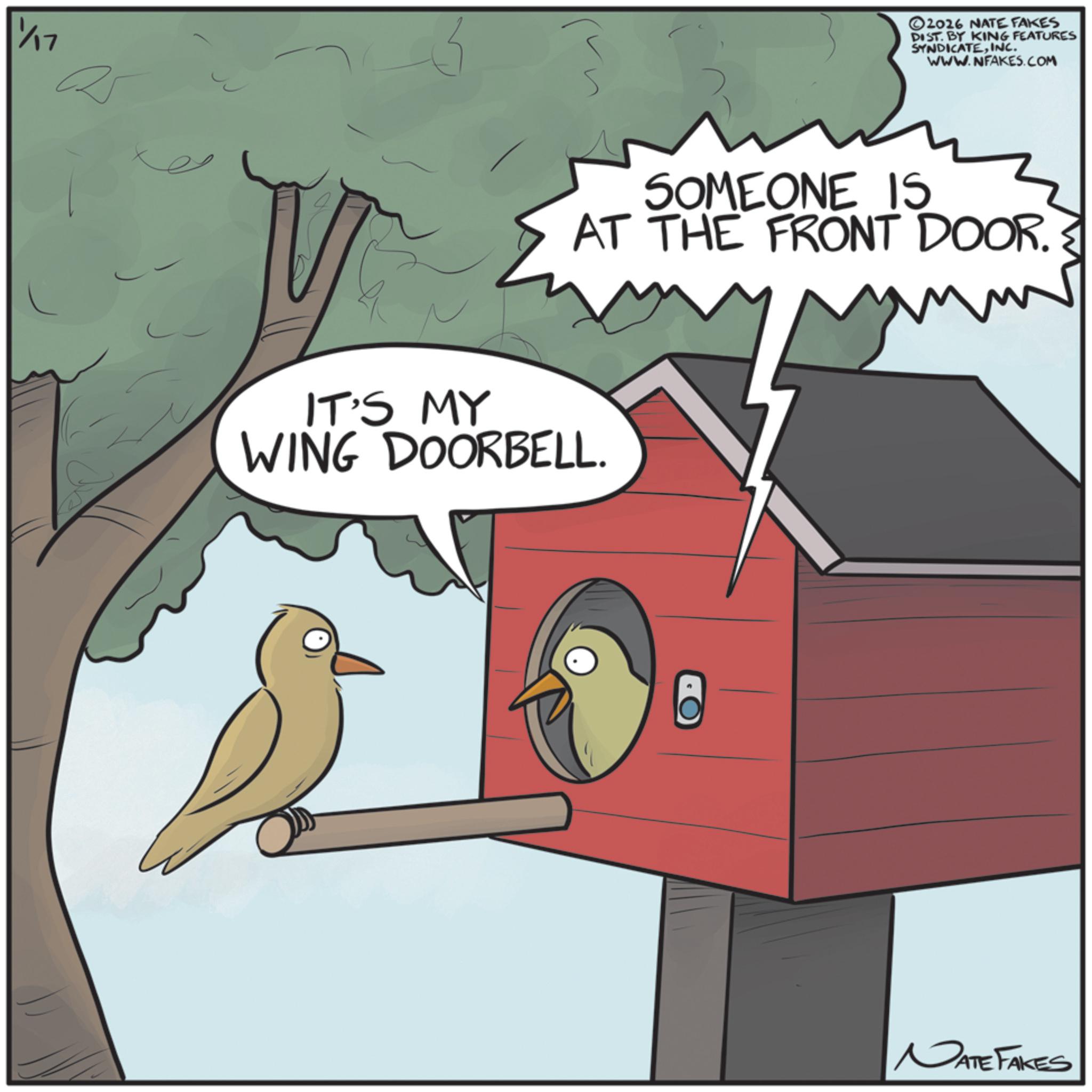 Songbirds OCR: 11/17 ©2016 NATE FAKES DIST. BY KING FEATURES SYNDICATEINC. WWW.NFAKES.COM SOMEONE IS AT THE FRONT DOOR. IT'S MY WING DOORBELL. NATE FAKES 11/17 © 2016 NATE FAKES DIST . BY KING FEATURES SYNDICATEINC . WWW.NFAKES.COM SOMEONE IS AT THE FRONT DOOR . IT'S MY WING DOORBELL . NATE FAKES