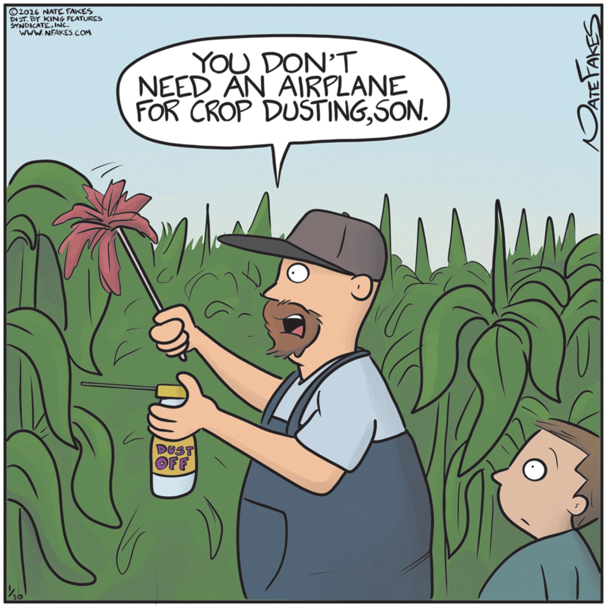 Agriculture OCR: ©2016 NATE FAKES DIST. BY KING FEATURES SYNDICATEINC. WWW.NFAKES.COM DUST OFF YOU DON'T NEED AN AIRPLANE FOR CROP DUSTINGSON. PATE FAKES © 2016 NATE FAKES DIST . BY KING FEATURES SYNDICATEINC . WWW.NFAKES.COM DUST OFF YOU DON'T NEED AN AIRPLANE FOR CROP DUSTINGSON . PATE FAKES
